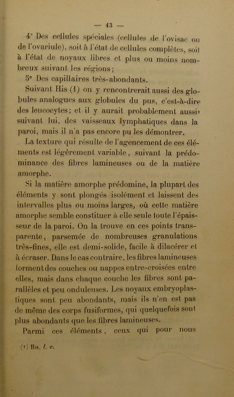 4“ Des cellules spéciales (cellules de rovisac ou de Tovariule), soit à l’état de cellules complètes, soil à l’état de noyaux libres et plus ou moins nom- breux suivant les rég’ions; 5” Des capillaires très-abondants. Suivant His (1) on y rencontrerait aussi des glo- bules analogues aux globules du pus, c’est-à-dire des leucocytes; et il y aurait probablement aussi» suivant lui, des vaisseaux lymphatiques dans la paroi, mais il n’a pas encore pu les démontrer. La texture qui résulte de l’agencement de ces élé- ments est légèrement variable, suivant la prédo- minance des fibres lamineuses ou de la matière amorphe. Si la matière amorphe prédomine, la plupart des éléments y sont plong’és isolément et laissent des intervalles plus ou moins larges^ où cette matière amorphe semble constituer à elle seule toute l’épais- seur de la paroi. On la trouve en ces points trans- parente, parsemée de nombreuses granulations très-fines, elle est demi-solide, facile à dilacérer et à écraser. Dans le cas contraire, les fibres lamineuses forment des couches ou nappes entre-croisées entre elles, mais dans chaque couche les fibres sont pa- rallèles et peu onduleuses. Les noyaux embryoplas- tiques sont peu abondants, mais ils n’en est pas de même des corps fusiformes^ qui quelquefois sont plus abondants que les fibres lamineuses. Parmi ces éléments , ceux qui pour nous (l) Hi8, L