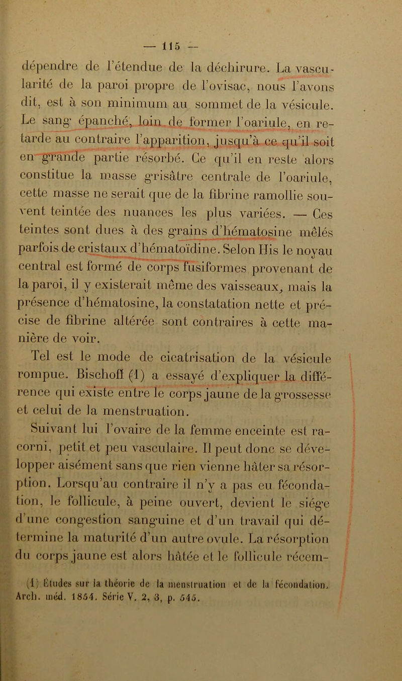 dépendre de l’étendue de la décliiriire. La vascu- larité de la paroi propre de Tovisac, nous l’avons dit, est à son mininiuni au sommet de la vésicule. Le sang' épanche,, loin.dQ .former l’oariule, en re- tarde au contraire l’apparition, jusqu’à ce qu’il soit en- g'rânde partie résorbé. Ce qu’il en reste alors constitue la masse g’risâtre centrale de l’oariule, cette masse ne serait que de la fibrine ramollie sou- vent teintée des nuances les plus variées. — Ces teintes sont dues à des g*raii^ Chéniatpsine mêlés parfois de cristaux d’hématoïdine. Selon His le noyau central est formé de cTirps rusiformes provenant de la paroi, il y existerait même des vaisseaux, mais la présence d’hématosine, la constatation nette et pré- cise de fibrine altérée sont contraires à cette ma- nière de voir. Tel est le mode de cicatrisation de la vésicule rompue. Bischofï (1) a essayé d’expliquer la diffé- rence qui existe entre le corps jaune de la gTossesse et celui de la menstruation. Suivant lui l’ovaire de la femme enceinte est ra- corni, petit et peu vasculaire. Il peut donc se déve- lopper aisément sans que rien vienne bâter sa résor- ption. Lorsqu’au contraire il n’y a pas eu féconda- tion, le follicule, à peine ouvert, devient le siég'e d’une cong'estion sang’uine et d’un travail qui dé- termine la maturité d’un autre ovule. La résorption du corps jaune est alors bâtée et le follicule récem- (1; ftildes sur la théorie de la menstruation et de la fécondation. Arcl). méd. 1854. Série V. 2, 3, p. 545.