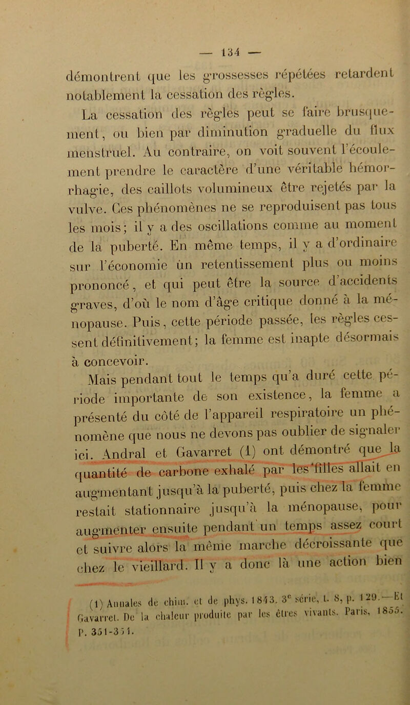 déniontrenl (jue les grossesses répétées retardent notablement la cessation des régules. La cessation des règ*les peut se laire brüS(|ue- ment, ou bien par diminution graduelle du 11 ux menstruel. Au contraire, on voit souvent l’écoule- ment prendre le caractère d’une véritable hémor- rhag’ie, des caillots volumineux être rejetés par la vulve. Ces phénomènes ne se reproduisent pas tous les mois; il y a des oscillations comme au moment de la puberté. En même temps, il y a d ordinaire sur l’économie ûn retentissement plus ou moins prononcé, et cjui peut etre la source d accidents g*raves, d’où le nom d’âg*e critique donné à la mé- nopause. Puis, cette période passée, les règ'les ces- sent délmitivement; la femme est inapte désormais à concevoir. Mais pendant tout le temps qu’a duré cette pé- riode importante de son existence, la femme a présenté du côté de l’appareil respiratoire un phé- nomène que nous ne devons pas oublier de sig’ualei ici. Andral et Gavarret (1) ont démontré que^ rjuantité de carbone exhalé par les'fîllès allait en aug*mentant jusqu’à la puberté, puis chez la femme restait stationnaire jusqu’à la ménopause, pour aiiganenter ensuite pendant'un tenips assez court et suivre alors la même marche décroissante que chez le vieillard. Il y a donc là une action bien (1) Annales de chiin. et de phys. riavaiTcl. Oc la elialeni' produite pai 1843. 3* série, l. 8, p. 121). —Et ■ les êtres vivants. Paris, 1855. P. 351-3iî•