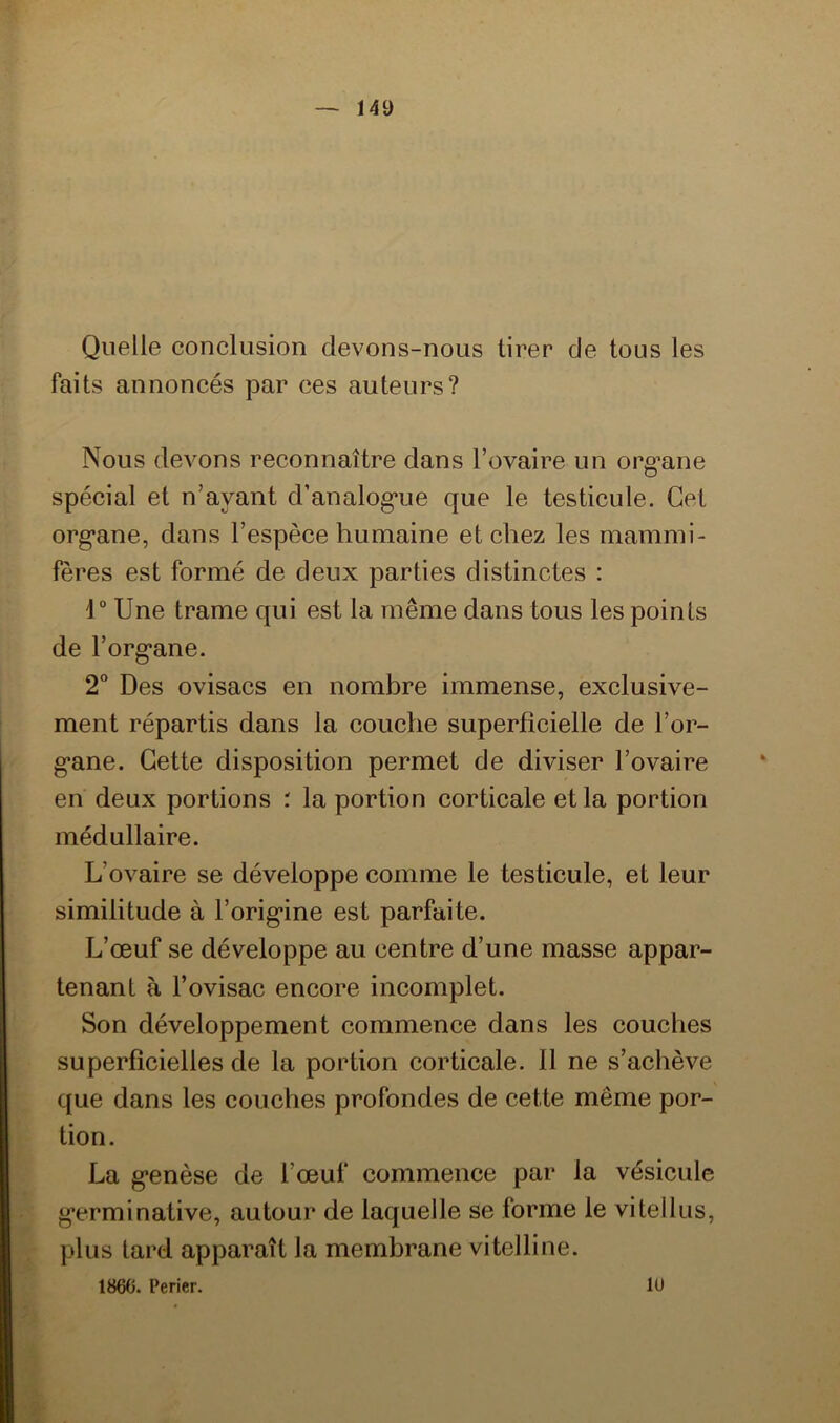 Quelle conclusion devons-nous tirer de tous les faits annoncés par ces auteurs? Nous devons reconnaître dans l’ovaire un org’ane spécial et n’ayant d’analog*ue que le testicule. Cet org’ane, dans l’espèce humaine et chez les mammi- fères est formé de deux parties distinctes : 1“ Une trame qui est la même dans tous les points de l’org*ane. 2“ Des ovisacs en nombre immense, exclusive- ment répartis dans la couche superficielle de l’or- g*ane. Cette disposition permet de diviser l’ovaire en deux portions : la portion corticale et la portion médullaire. L’ovaire se développe comme le testicule, et leur similitude à l’orig’ine est parfaite. L’œuf se développe au centre d’une masse appar- tenant à l’ovisac encore incomplet. Son développement commence dans les couches superficielles de la portion corticale. 11 ne s’achève que dans les couches profondes de cette même por- tion. La g*enèse de l’œuf commence par la vésicule g’erminative, autour de laquelle se forme le vitellus, plus lard apparaît la membrane vitelline. 1860. Perier. lu