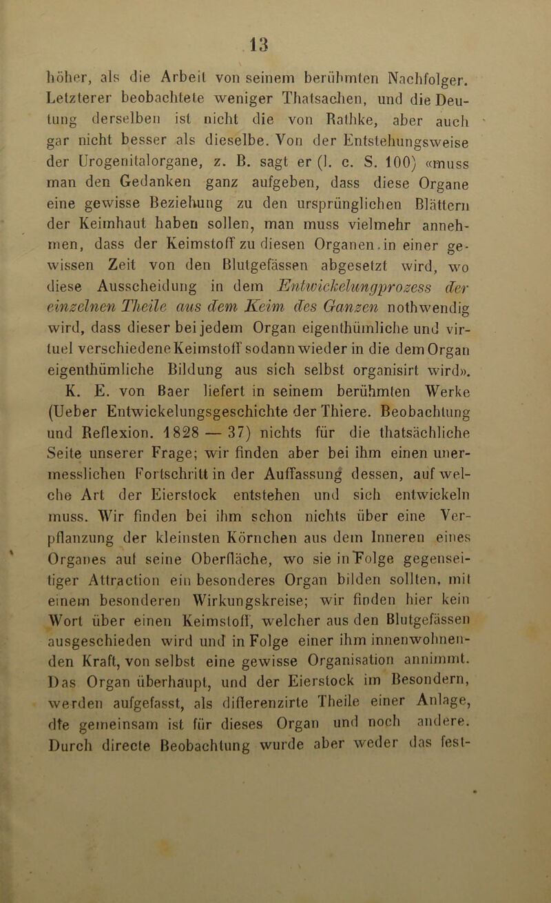 \ höher, als die Arbeit von seinem berühmten Nachfolger. Letzterer beobachtete weniger Thatsachen, und die Deu- tung derselben ist nicht die von Rathke, aber auch gar nicht besser als dieselbe. Von der Entstehungsweise der Urogenitalorgane, z. B. sagt er (1. c. S. 100) «muss man den Gedanken ganz aufgeben, dass diese Organe eine gewisse Beziehung zu den ursprünglichen Blättern der Keimhaut haben sollen, man muss vielmehr anneh- men, dass der Keimstoff zu diesen Organen,in einer ge- wissen Zeit von den Blutgefässen abgeselzt wird, wo diese Ausscheidung in dem Entwickelungprozess der einzelnen TJieile aus dem Keim des Ganzen nothwendig wird, dass dieser bei jedem Organ eigenthiimliche und vir- luel verschiedene Keimstoff sodann wieder in die dem Organ eigenthümliche Bildung aus sich selbst organisirt wird». K. E. von Baer liefert in seinem berühmten Werke (Ueber Entwickelungsgeschichte der Thiere. Beobachtung und Reflexion. 1828 — 37) nichts für die thatsächliche Seite unserer Frage; wir finden aber bei ihm einen uner- messlichen Fortschritt in der Auffassung dessen, auf wel- che Art der Eierslock entstehen und sich entwickeln muss. Wir finden bei ihm schon nichts über eine Ver- pflanzung der kleinsten Körnchen aus dem Inneren eines Organes aut seine Oberfläche, wo sie in Folge gegensei- tiger Attraction ein besonderes Organ bilden sollten, mit einem besonderen Wirkungskreise; wir finden hier kein Wort über einen Keimstoff, welcher aus den Blutgefässen ausgeschieden wird und in Folge einer ihm innenwohnen- den Kraft, von selbst eine gewisse Organisation annimmt. Das Organ überhaupt, und der Eierstock im Besondere, werden aufgefasst, als diflerenzirle Theile einer Anlage, dte gemeinsam ist für dieses Organ und noch andere. Durch directe Beobachtung wurde aber weder das fest-