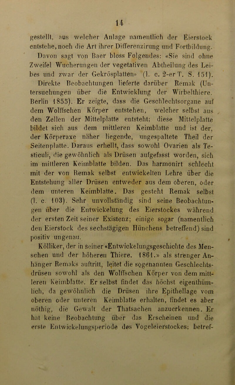 u gestellt, nus welcher Anlage namentlich der Eierslock entstehe,noch die Art ihrer DifTerenzirung und Fortbildung. Davon sagt von Baer bloss Folgendes: «Sie sind ohne Zweifel Wucherungen der vegetativen Abtheilung des Lei- bes und zwar der Gekrösplatten» (1. c. 2-er T. S. 151). Direkte Beobachtungen lieferte darüber Remak (Un- tersuchungen über die Entwicklung der Wirbelthiere. Berlin 1855). Er zeigte, dass die Geschlechtsorgane auf dem Wolffschen Körper entstehen, welcher selbst aus den Zellen der Mittelplatte entsteht; diese Mittelplatte bildet sich aus dem mittleren Keimblatte und ist der, der Körpefaxe näher hegende, ungespaltete Theil der Seiten platte. Daraus erhellt, dass sowohl Ovarien als Te- sticuli, die gewöhnlich als Drüsen aufgefasst worden, sich im mittleren Keimblatte bilden. Das harmonirt schlecht mit der von Remak selbst entwickelten Lehre über die Entstehung aller Drüsen entweder aus dem oberen, oder dem unteren Keimblatte. Das gesteht Remak selbst (1. c. 103). Sehr unvollständig sind seine Beobachtun- gen über die Entwickelung des Eierstockes während der ersten Zeit seiner Existenz; einige sogar (namentlich den Eierstock des sechstägigen Hünchens betreffend) sind positiv ungenau. Kölliker, der in seiner «Entwickelungsgeschichte des Men- schen und der höheren Thiere. 1861.» als strenger An- hänger Remaks auftritt, leitet die sogenannten Geschlechts- drüsen sowohl als den Wolffschen Körper von dem mitt- leren Keimblatte. Er selbst findet das höchst eigenthüm- lich, da gewöhnlich die Drüsen ihre Epithellage vom oberen oder unteren Keimblatte erhalten, findet es aber nölhig, die Gewalt der Thatsachen anzuerkennen. Er hat keine Beobachtung über das Erscheinen und die erste Entwickelungsperiode des Vogeleierstockes; betref-