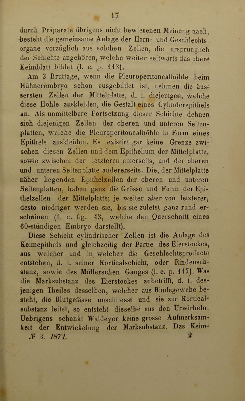 durch Präparate übrigens nicht bewiesenen Meinung nach, besteht die gemeinsame Anlage der Harn- und Geschlechts- organe vorzüglich aus solchen Zellen, die ursprünglich der Schichte angehören, welche weiter seitwärts das obere Keimblatt bildet (1. c. p. 113). Am 3 Bruttage, wenn die Pleuroperitonealhöhle beim Hülmerembryo schon ausgebildet ist, nehmen die äus- sersten Zellen der Mittelplatte, d. i. diejenigen, welche diese Höhle auskleiden, die Gestalt eines Cylinderepithels in. Als unmittelbare Fortsetzung dieser Schichte dehnen sich diejenigen Zellen der oberen und unteren Seiten- platten, welche die Pleuroperitonealhöhle in Form eines Epithels auskleiden. Es existirt gar keine Grenze zwi- schen diesen Zellen und dem Epithelium der Mittelplatte, sowie zwischen der letzteren einerseits, und der oberen und unteren Seitenplatte andererseits. Die, der Mittelplatte näher liegenden Epilhelzellen der oberen und unteren Seitenplatten, haben ganz die Grösse und Form der Epi- thelzellen der Mittelplatte; je weiter aber von letzterer, desto niedriger werden sie, bis sie zuletsl ganz rund er- scheinen (1. c. fig. 43, welche den Querschnitt eines 60-stündigen Embryo darstellt). Diese Schicht cylindrischer Zellen ist die Anlage des Keimepilhels und gleichzeitig der Partie des Eierstockes, aus welcher und in welcher die Geschlechtsproducte entstehen, d. i. seiner Korticalschicht, oder Rindensub- stanz, sowie des Müllerschen Ganges (1. c. p. 117). Was die Marksubstanz des Eierstockes anbetrifft, d. i. des- jenigen Theiles desselben, welcher aus Bindegewebe be- steht, die Blutgefässe unschliesst und sie zur Kortical- substanz leitet, so entsteht dieselbe aus den Urwirbeln. Uebrigens schenkt Waldeyer keine grosse Aufmerksam- keit der Entwickelung der Marksubstanz. Das Keim- jY 3. 1871. *