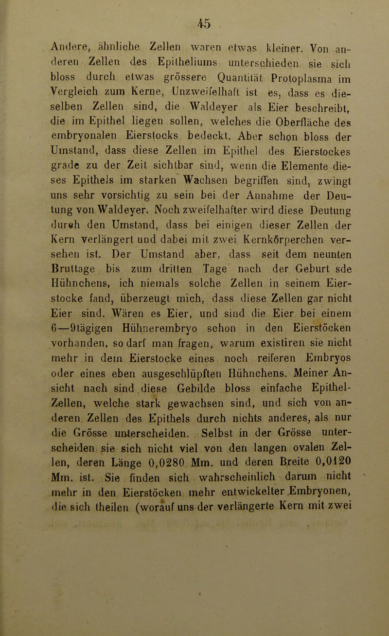 Andere, ähnliche Zellen waren etwas kleiner. Von an- deren Zellen des Epilheliums unterschieden sie sich bloss durch etwas grössere Quantität Protoplasma im Vergleich zum Kerne, Unzweifelhaft ist es* dass es die- selben Zellen sind, die Wakleyer als Eier beschreibt, die im Epithel liegen sollen, welches die Oberfläche des embryonalen Eierstocks bedeckt. Aber schon bloss der Umstand, dass diese Zellen im Epithel des Eierstockes grade zu der Zeit sichtbar sind, wenn die Elemente die- ses Epithels im starken Wachsen begriffen sind, zwingt uns sehr vorsichtig zu sein bei der Annahme der Deu- tung von Waldeyer. Noch zweifelhafter wird diese Deutung dureh den Umstand, dass bei einigen dieser Zellen der Kern verlängert und dabei mit zwei Kernkörperchen ver- sehen ist. Der Umstand aber, dass seit dem neunten Bruttage bis zum dritten Tage nach der Geburt sde Hühnchens, ich niemals solche Zellen in seinem Eier- stocke fand, überzeugt mich, dass diese Zellen gar nicht Eier sind. Wären es Eier, und sind die Eier bei einem 6—9tägigen Hühnerembryo schon in den Eierstöcken vorhanden, so darf man fragen, warum existiren sie nicht mehr in dem Eierstocke eines noch reiferen Embryos oder eines eben ausgeschlüpften Hühnchens. Meiner An- sicht nach sind diese Gebilde bloss einfache Epithel- Zellen, welche stark gewachsen sind, und sich von an- deren Zellen des Epithels durch nichts anderes, als nur die Grösse unterscheiden. Selbst in der Grösse unter- scheiden sie sich nicht viel von den langen ovalen Zel- len, deren Länge 0,0280 Mm. und deren Breite 0,0120 Mm. ist. Sie finden sich wahrscheinlich darum nicht mehr in den Eierstöcken mehr entwickelter Embryonen, die sich theilen (worauf uns der verlängerte Kern mit zwei