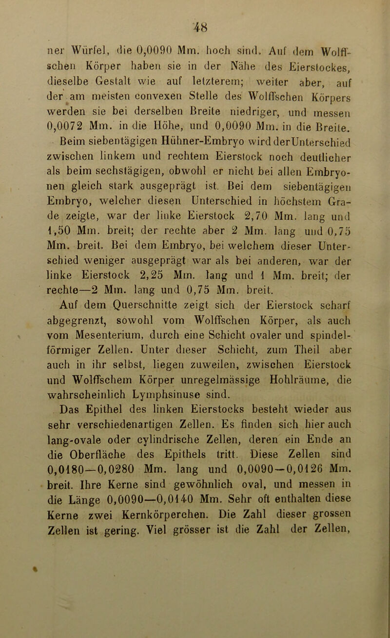 ner Würfel, die 0,0090 Mm. hoch sind. Auf dem Wölfi- schen Körper haben sie in der Nähe des Eierslockes, dieselbe Gestalt wie auf letzterem; weiter aber, auf der am meisten convexen Stelle des Wölfischen Körpers werden sie bei derselben Breite niedriger, und messen 0,0072 Mm. in die Höhe, und 0,0090 Mm. in die Breite. Beim siebentägigen Hühner-Embryo wird derUnterschied zwischen linkem und rechtem Eierstock noch deutlicher als beim sechstägigen, obwohl er nicht bei allen Embryo- nen gleich stark ausgeprägt ist. Bei dem siebentägigen Embryo, welcher diesen Unterschied in höchstem Gra- de zeigte, war der linke Eierstock 2,70 Mm. lang und 1,50 Mm. breit; der rechte aber 2 Mm. lang und 0,75 Mm. breit. Bei dem Embryo, bei welchem dieser Unter- schied weniger ausgeprägt war als bei anderen, war der linke Eierstock 2,25 Mm. lang und 1 Mm. breit; der rechte—2 Mm. lang und 0,75 Mm. breit. Auf dem Querschnitte zeigt sich der Eierstock scharf abgegrenzt, sowohl vom Wölfischen Körper, als auch vom Mesenterium, durch eine Schicht ovaler und spindel- förmiger Zellen. Unter dieser Schicht, zum Theil aber auch in ihr selbst, liegen zuweilen, zwischen Eierstock und Wölfischem Körper unregelmässige Hohlräume, die wahrscheinlich Lymphsinuse sind. Das Epithel des linken Eierstocks besteht wieder aus sehr verschiedenartigen Zellen. Es finden sich hier auch lang-ovale oder cylindrische Zellen, deren ein Ende an die Oberfläche des Epithels tritt. Diese Zellen sind 0,0180—0,0280 Mm. lang und 0,0090 — 0,0126 Mm. breit. Ihre Kerne sind gewöhnlich oval, und messen in die Länge 0,0090—0,0140 Mm. Sehr oft enthalten diese Kerne zwei Kernkörperchen. Die Zahl dieser grossen Zellen ist gering. Viel grösser ist die Zahl der Zellen, %