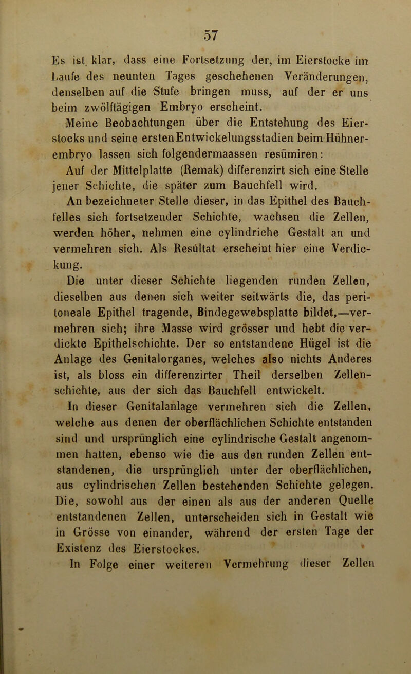 Es ist klar, dass eine Fortsetzung der, im Eierstocke im Laufe des neunten Tages geschehenen Veränderungen, denselben auf die Stufe bringen muss, auf der er uns beim zwölftägigen Embryo erscheint. Meine Beobachtungen über die Entstehung des Eier- stocks und seine erstenEntwickelungsstadien beim Hühner- embryo lassen sich folgendermaassen resümiren: Auf der Mittelplatte (Remak) differenzirt sich eine Stelle jener Schichte, die später zum Bauchfell wird. An bezeichneter Stelle dieser, in das Epithel des Bauch- felles sich fortsetzender Schichte, wachsen die Zellen, werden höher, nehmen eine cylindriche Gestalt an und vermehren sich. Als Resultat erscheint hier eine Verdic- kung. Die unter dieser Schichte liegenden runden Zellen, dieselben aus denen sich weiter seitwärts die, das peri- toneale Epithel tragende, Bindegewebsplatte bildet,—ver- mehren sich; ihre Masse wird grösser und hebt die ver- dickte Epithelschichte. Der so entstandene Hügel ist die Anlage des Genitalorganes, welches also nichts Anderes ist, als bloss ein differenzirter Theil derselben Zellen- schichte, aus der sich das Bauchfell entwickelt. In dieser Genitalanlage vermehren sich die Zellen, welche aus denen der oberflächlichen Schichte entstanden sind und ursprünglich eine cylindrische Gestalt angenom- men hatten, ebenso wie die aus den runden Zellen ent- standenen, die ursprünglich unter der oberflächlichen, aus cylindrischen Zellen bestehenden Schichte gelegen. Die, sowohl aus der einen als aus der anderen Quelle entstandenen Zellen, unterscheiden sich in Gestalt wie in Grösse von einander, während der ersten Tage der Existenz des Eierslockes. In Folge einer weiteren Vermehrung dieser Zellen