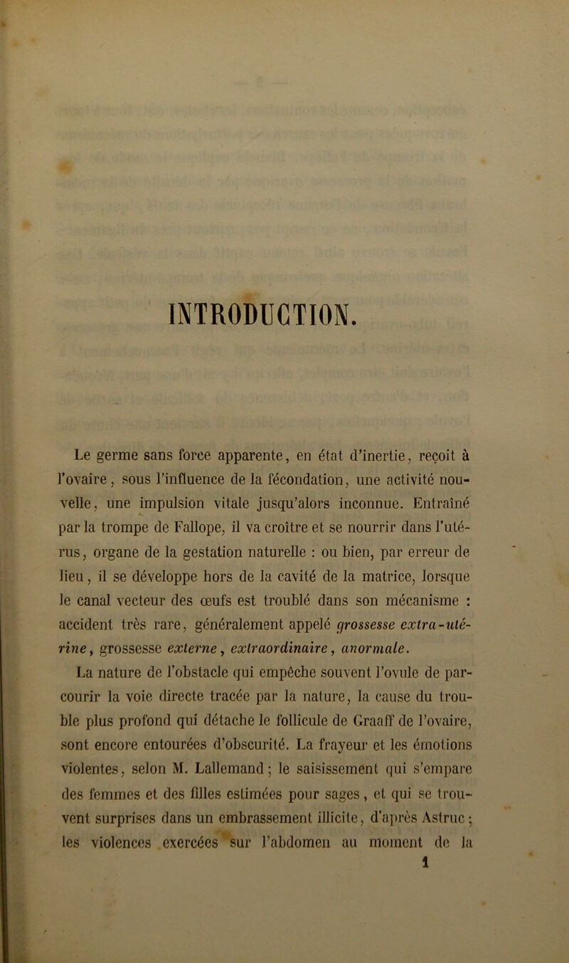 INTRODUCTION. Le germe sans force apparente, en état d’inertie, reçoit à l’ovaire, sous l’influence de la fécondation, une activité nou- velle, une impulsion vitale jusqu’alors inconnue. Entraîné par la trompe de Fallope, il va croître et se nourrir dans l’uté- rus, organe de la gestation naturelle : ou bien, par erreur de lieu, il se développe hors de la cavité de la matrice, lorsque le canal vecteur des œufs est troublé dans son mécanisme : accident très rare, généralement appelé grossesse extra-uté- rine, grossesse externe, extraordinaire, anormale. La nature de l’obstacle qui empêche souvent l’ovule de par- courir la voie directe tracée par la nature, la cause du trou- ble plus profond qui détache le follicule de Graaff de l’ovaire, sont encore entourées d’obscurité. La frayeur et les émotions violentes, selon M. Lallemand; le saisissement qui s’empare des femmes et des filles estimées pour sages, et qui se trou- vent surprises dans un embrassement illicite, d’après Astruc ; les violences exercées sur l’abdomen au moment de la