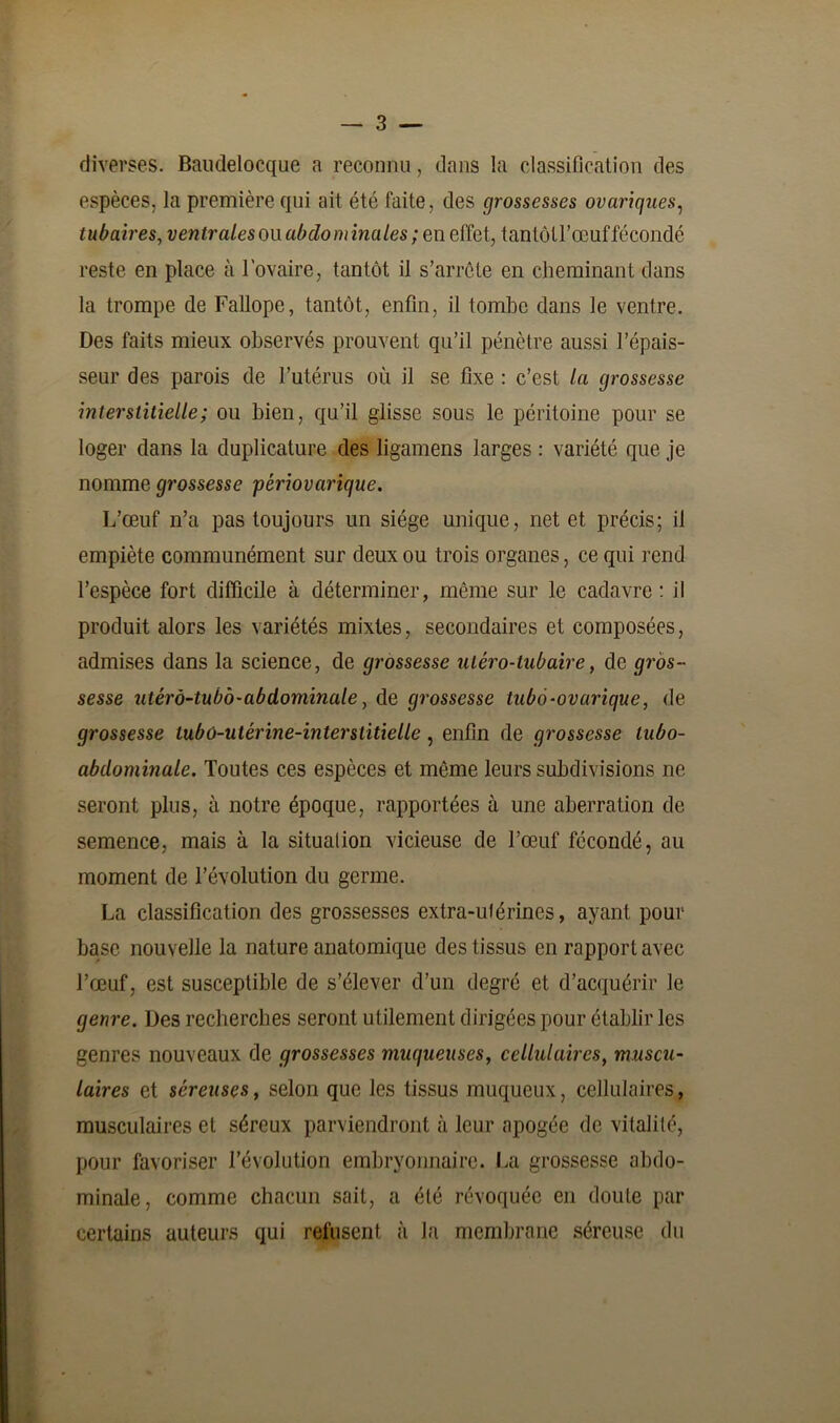 diverses. Baudelocque a reconnu, dans la classification des espèces, la première qui ait été faite, des grossesses ovariques, tubaires, ventrales ou abdo mina les; en effet, tantôtl’œuf fécondé reste en place à l'ovaire, tantôt il s’arrête en cheminant dans la trompe de Fallope, tantôt, enfin, il tombe dans le ventre. Des faits mieux observés prouvent qu’il pénètre aussi l’épais- seur des parois de l’utérus où il se fixe : c’est la grossesse interstitielle; ou bien, qu’il glisse sous le péritoine pour se loger dans la duplicature des ligamens larges : variété que je nomme grossesse périovarique. L’œuf n’a pas toujours un siège unique, net et précis; il empiète communément sur deux ou trois organes, ce qui rend l’espèce fort difficile à déterminer, même sur le cadavre: il produit alors les variétés mixtes, secondaires et composées, admises dans la science, de grossesse utéro-lubaire, de gros- sesse ulérà-tubb-abdominale, de grossesse tubô-ovurique, de grossesse lubû-utérine-interstitielle , enfin de grossesse lubo- abdominale. Toutes ces espèces et même leurs subdivisions ne seront plus, à notre époque, rapportées à une aberration de semence, mais à la situation vicieuse de l’œuf fécondé, au moment de l’évolution du germe. La classification des grossesses extra-uférines, ayant pour base nouvelle la nature anatomique des tissus en rapport avec l’œuf, est susceptible de s’élever d’un degré et d’acquérir le genre. Des recherches seront utilement dirigées pour établir les genres nouveaux de grossesses muqueuses, cellulaires, muscu- laires et séreuses, selon que les tissus muqueux, cellulaires, musculaires et séreux parviendront à leur apogée de vitalité, pour favoriser l’évolution embryonnaire. La grossesse abdo- minale, comme chacun sait, a été révoquée en doute par certains auteurs qui refusent à la membrane séreuse du