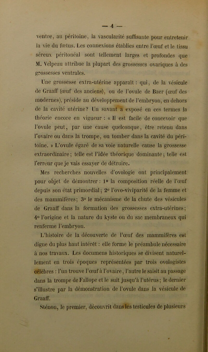 ventre, au péritoine, la vascularité suffisante pour entretenir la vie du fœtus. Les connexions établies entre l’œuf et le tissu séreux péritonéal sont tellement larges et profondes que M. Velpeau attribue la plupart des grossesses ovariques à des grossesses ventrales. Une grossesse extra-utérine apparaît : qui, de la vésicule de Graaff (œuf des anciens), ou de l’ovule de Baer (œuf des modernes), préside au développement de l’embryon, en dehors de la cavité utérine? Un savant a exposé en ces termes la théorie encore en vigueur : « Il est facile de concevoir que l’ovule peut, par une cause quelconque, être retenu dans l’ovaire ou dans la trompe, ou tomber dans la cavité du péri- toine. » L’ovule égaré de sa voie naturelle cause la grossesse extraordinaire; telle est l’idée théorique dominante; telle est l’erreur que je vais essayer de détruire. Mes recherches nouvelles d’ovologie ont principalement pour objet de démontrer : 1° la composition réelle de l’œuf depuis son état primordial ; 2° l’ovo-viviparité de la femme et des mammifères; 3° le mécanisme de la chute des vésicules de Graaff dans la formation des grossesses extra-utérines; 4° l’origine et la nature du kyste ou du sac membraneux qui renferme l’embryon. L’histoire de la découverte de l’œuf des mammifères est digne du plus haut intérêt : elle forme le préambule nécessaire à nos travaux. Les documens historiques se divisent naturel- lement en trois époques représentées par trois ovologistes célèbres : l’un trouve l’œuf à l’ovaire, l’autre le saisit au passage dans la trompe de Fallope et le suit jusqu’à l’utérus ; le dernier s’illustre par la démonstration de l’ovule dans la vésicule de Graaff. Sténon, le premier, découvrit dans les testicules de plusieurs