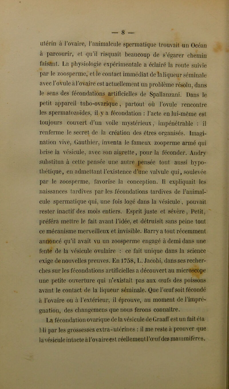 utérin à l’ovaire, l’animalcule spermatique trouvait un Océan à parcourir, et qu’il risquait beaucoup de s’égarer chemin faisant. La physiologie expérimentale a éclairé la route suivie par le zoosperme, et le contact immédiat de la liqueur séminale avec l’ovule à l’ovaire est actuellement un problème résolu, dans le sens des fécondations artificielles de Spallanzani. Dans le petit appareil tubo-ovarique, partout où l’ovule rencontre les spermatozoïdes, il y a fécondation : l’acte en lui-même est toujours couvert d’un voile mystérieux, impénétrable : il renferme le secret de la création des êtres organisés. Imagi- nation vive, Gauthier, inventa le fameux zooperme armé qui brise la vésicule, avec son aigrette, pour la féconder. Andry substitua à cette pensée une autre pensée tout aussi hypo- thétique, en admettant l’existence d’une valvule qui, soulevée par le zoosperme, favorise la conception. li expliquait les naissances tardives par les fécondations tardives de l’animal- cule spermatique qui, une fois logé dans la vésicule , pouvait rester inactif des mois entiers. Esprit juste et sévère , Petit, préféra mettre le fait avant l’idée, et détruisit sans peine tout ce mécanisme merveilleux et invisible. Barry a tout récemment annoncé qu’il avait vu un zoosperme engagé à demi dans une fente de la vésicule ovulaire : ce fait unique dans la science exige de nouvelles preuves. En 1758, L. Jacobi, dans ses recher- ches sur les fécondations artificielles a découvert au microscope une petite ouverture qui n’existait pas aux œufs des poissons avant le contact de la liqueur séminale. Que l’œuf soit fécondé à l’ovaire ou à l’extérieur, il éprouve, au moment de l’impré- gnation, des changemens que nous ferons connaître. La fécondation ovarique de la vésicule deGraaffestun fait éta bli par les grossesses extra-utérines : il me reste à prouver que la vésicule intacte à I’oa aire est réellement l'œuf des mammifères.