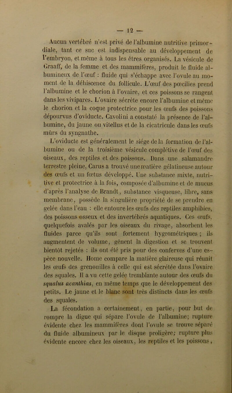 — n Aucun vertébré n’est privé de l’albumine nutritive primor- diale, tant ce suc est indispensable au développement de l’embryon, et même à tous les êtres organisés. La vésicule de Graaff, de la femme et des mammifères, produit le fluide al- bumineux de l’œuf : fluide qui s’échappe avec l’ovule au mo- ment de la déhiscence du follicule. L’œuf des pœcilies prend l’albumine et le chorion à l’ovaire, et ces poissons se rangent dans les vivipares. L’ovaire sécrète encore l’albumine et même le chorion et la coque protectrice pour les œufs des poissons dépourvus d’oviducte. Cavolini a constaté la présence de l’al- bumine, du jaune ou vitellus et de la cicatricule dans les œufs mûrs du syngnathe. L’oviducte est généralement le siège de la formation de l’al- bumine ou de la troisième vésicule complétive de l’œuf des oiseaux, des reptiles et des poissons. Dans une salamandre terrestre pleine, Carusa trouvé une matière gélatineuse autour des œufs et un fœtus développé. Une substance mixte, nutri- tive et protectrice à la fois, composée d’albumine et de mucus d’après l’analyse de Brandt, substance visqueuse, libre, sans membrane, possède la singulière propriété de se prendre en gelée dans l’eau : elle entoure les œufs des reptiles amphibies, des poissons osseux et des invertébrés aquatiques. Ces œufs, quelquefois avalés par les oiseaux du rivage, absorbent les fluides parce qu’ils sont fortement hygrométriques ; ils augmentent de volume, gênent la digestion et se trouvent bientôt rejetés : ils ont été pris pour des conferves d’une es- pèce nouvelle. Home compare la matière glaireuse qui réunit les œufs des grenouilles à celle qui est sécrétée dans l’ovaire des squales. II a vu cette gelée tremblante autour des œufs du squalus acanlhias, en même temps que le développement des petits. Le jaune et le blanc sont très distincts dans les œufs des squales. La fécondation a certainement, en partie, pour but de rompre la digue qui sépare l’ovule de l’albumine; rupture évidente chez les mammifères dont l’ovule se trouve séparé du fluide albumineux par le disque proligère; rupture plus évidente encore chez les oiseaux, les reptiles et les poissons,