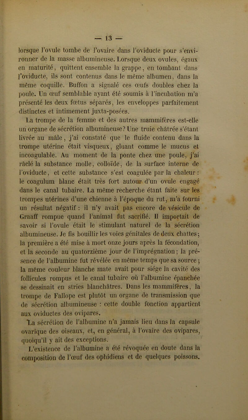 lorsque l’ovule tombe de l’ovaire dans l’oviducte pour s’envi- ronner de la masse albumineuse. Lorsque deux ovules, égaux en maturité, quittent ensemble la grappe, en tombant dans l’oviducte, ils sont contenus dans le même albumen, dans la même coquille. Buffon a signalé ces œufs doubles chez la poule. Un œuf semblable ayant été soumis à l’incubation m’a présenté les deux fœtus séparés, les enveloppes parfaitement distinctes et intimement juxta-posées. La trompe de la femme et des autres mammifères est-elle un organe de sécrétion albumineuse ? Une truie châtrée s’étant livrée au mâle, j’ai constaté que le fluide contenu dans la trompe utérine était visqueux, gluant comme le mucus et incoagulable. Au moment de la ponte chez une poule, j’ai ràelé la substance molle, colloïde, de la surface interne de l’oviducte, et cette substance s’est coagulée par la chaleur: le coagulum blanc était très fort autour d’un ovule engagé dans le canal tubaire. La même recherche étant faite sur les trompes utérines d’une chienne à l’époque du rut, m’a fourni un résultat négatif : il n’y avait pas encore de vésicule de Graaff rompue quand l’animal fut sacrifié. Il importait de savoir si l’ovule était le stimulant naturel de la sécrétion albumineuse. Je fis bouillir les voies génitales de deux chattes 5 la première a été mise à mort onze jours après la fécondation, et la seconde au quatorzième jour de l’imprégnation ; la pré- sence de l’albumine fut révélée en même temps que sa source 5 la même couleur blanche mate avait pour siège la cavité des follicules rompus et le canal tubaire où l’albumine épanchée se dessinait en stries blanchâtres. Dans les mammifères, la trompe de Fallope est plutôt un organe de transmission que de sécrétion albumineuse : cette double fonction appartient aux oviductes des ovipares. 7^a sécrétion de l’albumine n’a jamais lieu dans la capsule ovarique des oiseaux, et, en général, à l’ovaire des ovipares, quoiqu’il y ait des exceptions. L’existence de l’albumine a été révoquée en doute dans la composition de l’œuf des ophidiens et de quelques poissons.
