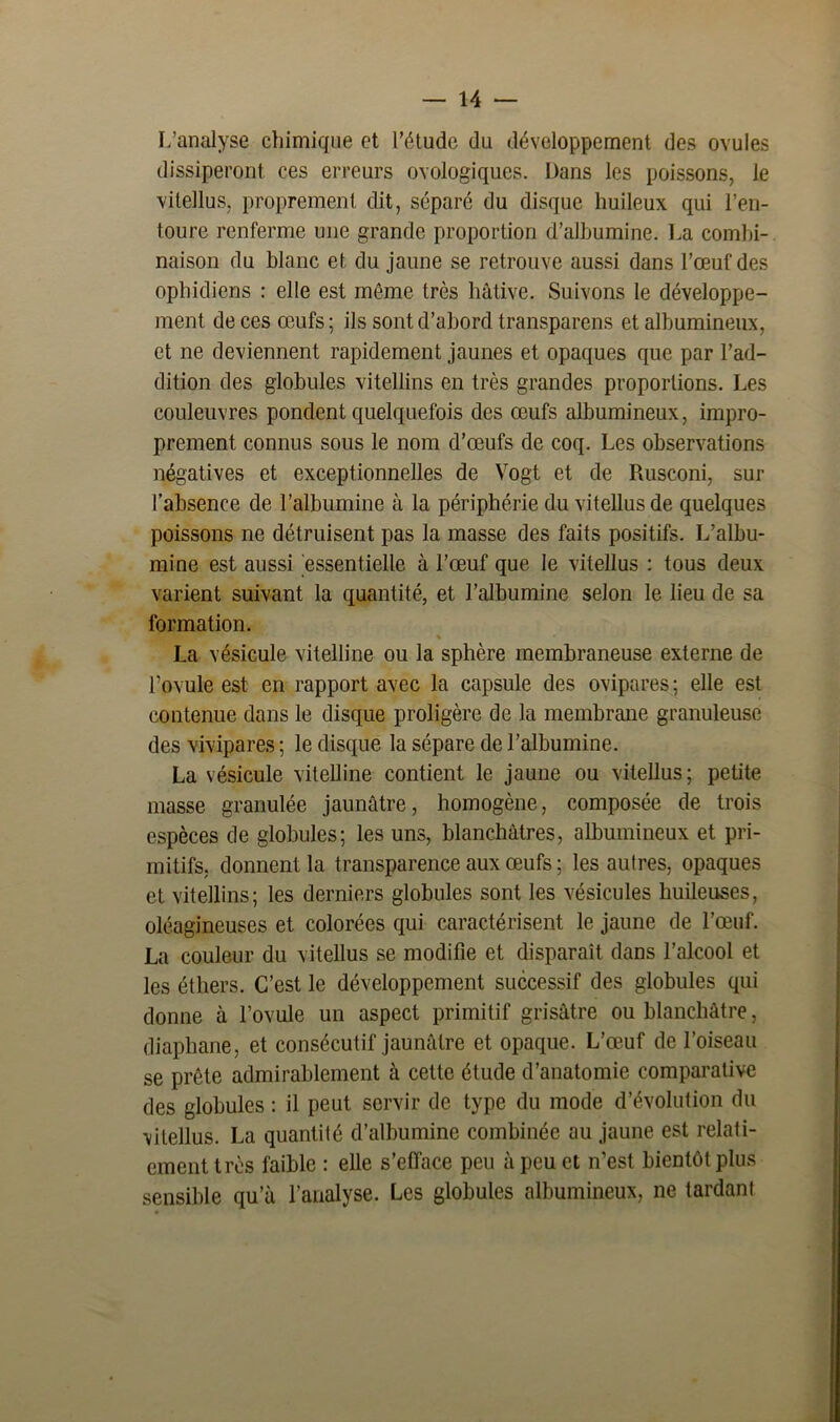 L’analyse chimique et l’étude du développement des ovules dissiperont ces erreurs ovologiques. Dans les poissons, le vitellus, proprement dit, séparé du disque huileux qui l’en- toure renferme une grande proportion d’albumine. La combi- naison du blanc et du jaune se retrouve aussi dans l’œuf des ophidiens : elle est même très hâtive. Suivons le développe- ment de ces œufs; ils sont d’abord transparens et albumineux, et ne deviennent rapidement jaunes et opaques que par l’ad- dition des globules vitellins en très grandes proportions. Les couleuvres pondent quelquefois des œufs albumineux, impro- prement connus sous le nom d’œufs de coq. Les observations négatives et exceptionnelles de Vogt et de Rusconi, sur l’absence de l’albumine à la périphérie du vitellus de quelques poissons ne détruisent pas la masse des faits positifs. L’albu- mine est aussi essentielle à l’œuf que le vitellus : tous deux varient suivant la quantité, et l’albumine selon le lieu de sa formation. % La vésicule vitelline ou la sphère membraneuse externe de l’ovule est en rapport avec la capsule des ovipares ; elle est contenue dans le disque proligère de la membrane granuleuse des vivipares ; le disque la sépare de l’albumine. La vésicule vitelline contient le jaune ou vitellus; petite masse granulée jaunâtre, homogène, composée de trois espèces de globules; les uns, blanchâtres, albumineux et pri- mitifs, donnent la transparence aux œufs ; les autres, opaques et vitellins; les derniers globules sont les vésicules huileuses, oléagineuses et colorées qui caractérisent le jaune de l’œuf. La couleur du vitellus se modifie et disparaît dans l’alcool et les éthers. C’est le développement successif des globules qui donne à l’ovule un aspect primitif grisâtre ou blanchâtre, diaphane, et consécutif jaunâtre et opaque. L’œuf de l’oiseau se prête admirablement à cette étude d’anatomie comparative des globules : il peut servir de type du mode d’évolution du vitellus. La quantité d’albumine combinée au jaune est relati- ement très faible : elle s’efface peu à peu et n’est bientôt plus sensible qu’à l’analyse. Les globules albumineux, ne tardant