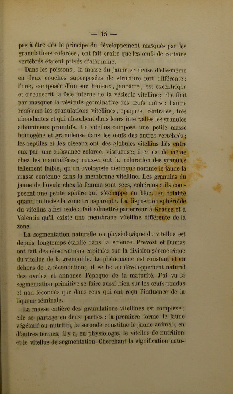 pas à être dès le principe du développement masqués par les granulations colorées, ont fait croire que les œufs de certains vertébrés étaient privés d’albumine. Dans les poissons, la masse du jaune se divise d’elle-même en deux couches superposées de structure fort différente : l’une, composée d’un suc huileux, jaunâtre, est excentrique et circonscrit la face interne de la vésicule vitelline ; elle finit par masquer la vésicule germinative des œufs mûrs : l’autre renferme les granulations vitellines, opaques, centrales, très abondantes et qui absorbent dans leurs intervalles les granules albumineux primitifs. Le vitellus compose une petite masse homogène et granuleuse dans les œufs des autres vertébrés; les reptiles et les oiseaux ont des globules vitellins liés entre eux par une substance colorée, visqueuse; il en est de même chez les mammifères; ceux-ci ont la coloration des granules tellement faible, qu’un ovologiste distingué nomme le jaune la masse contenue dans la membrane vitelline. Les granules du jaune de l’ovule chez la femme sont secs, cohérens : ils com- posent une petite sphère qui s’échappe en bloc, en totalité quand on incise la zone transparente. La disposition sphéroïde du vitellus ainsi isolé a fait admettre par erreur à Krause et à Valentin qu’il existe une membrane vitelline différente de la zone. La segmentation naturelle ou physiologique du vitellus est depuis longtemps établie dans la science. Prévost et Dumas ont fait des observations capitales sur la division géométrique du vitellus de la grenouille. Le phénomène est constant et en dehors de la fécondation; il se lie au développement naturel des ovules et annonce l’époque de la maturité. J’ai vu la segmentation primitive se faire aussi bien sur les œufs pondus et non fécondés que dans ceux qui ont reçu l’influence de la liqueur séminale. La masse entière des granulations vitellines est complexe ; elle se partage en deux parties : la première forme le jaune végétatif ou nutritif; la seconde constitue le jaune animal; en d’autres termes, il y a, en physiologie, le vitellus de nutrition cl le vitellus de segmentation. Cherchant la signification natu-