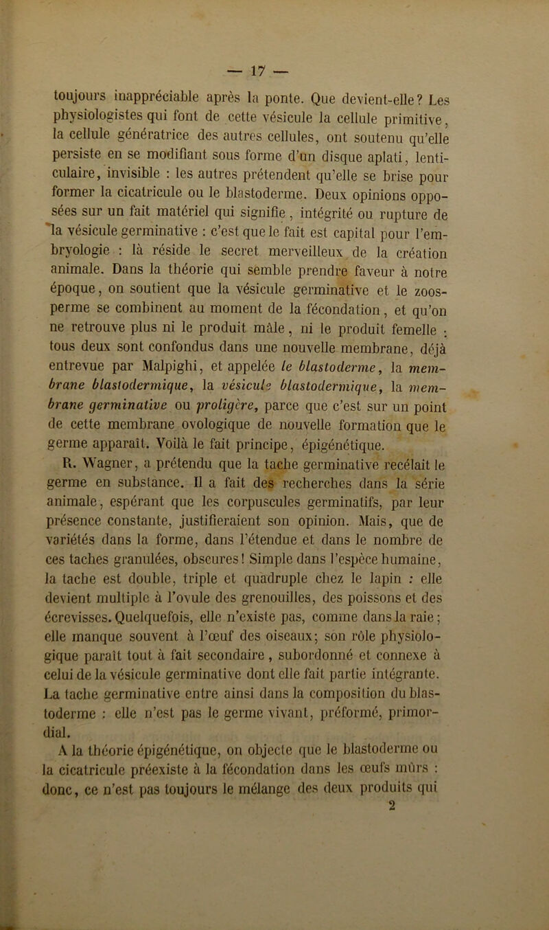 toujours inappréciable après la ponte. Que devient-elle? Les physiologistes qui font de cette vésicule la cellule primitive, la cellule génératrice des autres cellules, ont soutenu qu’elle persiste en se modifiant sous forme d’un disque aplati, lenti- culaire, invisible : les autres prétendent qu’elle se brise pour former la cicatricule ou le blastoderme. Deux opinions oppo- sées sur un fait matériel qui signifie, intégrité ou rupture de la vésicule germinative : c’est que le fait est capital pour l’em- bryologie : là réside le secret merveilleux de la création animale. Dans la théorie qui semble prendre faveur à notre époque, on soutient que la vésicule germinative et le zoos- perme se combinent au moment de la fécondation, et qu’on ne retrouve plus ni le produit mâle, ni le produit femelle ; tous deux sont confondus dans une nouvelle membrane, déjà entrevue par Malpighi, et appelée le blastoderme, la mem- brane blastodermique, la vésicule blastodermique, la mem- brane germinative ou proligère, parce que c’est sur un point de cette membrane ovologique de nouvelle formation que le germe apparaît. Voilà le fait principe, épigénétique. R. Wagner, a prétendu que la tache germinative recélait le germe en substance. Il a fait des recherches dans la série animale, espérant que les corpuscules germinatifs, par leur présence constante, justifieraient son opinion. Mais, que de variétés dans la forme, dans l’étendue et dans le nombre de ces taches granulées, obscures! Simple dans l’espèce humaine, la tache est double, triple et quadruple chez le lapin : elle devient multiple à l’ovule des grenouilles, des poissons et des écrevisses. Quelquefois, elle n’existe pas, comme dans la raie; elle manque souvent à l’œuf des oiseaux; son rôle physiolo- gique paraît tout à fait secondaire, subordonné et connexe à celui de la vésicule germinative dont elle fait partie intégrante. La tache germinative entre ainsi dans la composition du blas- toderme : elle n’est pas le germe vivant, préformé, primor- dial. A la théorie épigénétique, on objecte que le blastoderme ou la cicatricule préexiste à la fécondation dans les œufs mûrs : donc, ce n’est pas toujours le mélange des deux produits qui