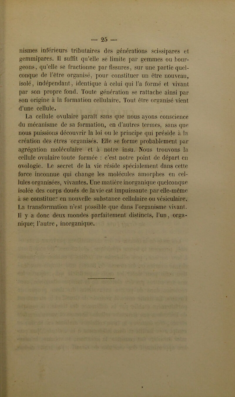 nismes inférieurs tributaires des générations scissipares et gemmipares. 11 suffit qu’elle se limite par gemmes ou bour- geons, qu’elle se fractionne par fissures, sur une partie quel- conque de l’être organisé, pour constituer un être nouveau, isolé, indépendant, identique à celui qui l’a formé et vivant par son propre fond. Toute génération se rattache ainsi par son origine à la formation cellulaire. Tout être organisé vient d’une cellule. La cellule ovulaire paraît sans que nous ayons conscience du mécanisme de sa formation, en d’autres termes, sans que nous puissions découvrir la loi ou le principe qui préside à la création des êtres organisés. Elle se forme probablement par agrégation moléculaire et à notre insu. Nous trouvons la cellule ovulaire toute formée : c’est notre point de départ en ovologie. Le secret de la vie réside spécialement dans cette force inconnue qui change les molécules amorphes en cel- lules organisées, vivantes. Une matière inorganique quelconque isolée des corps doués de la vie est impuissante par elle-même à se constituer en nouvelle substance cellulaire ou vésiculaire. La transformation n’est possible que dans l’organisme vivant. Il y a donc deux mondes parfaitement distincts, l’un, orga- nique; l’autre, inorganique.