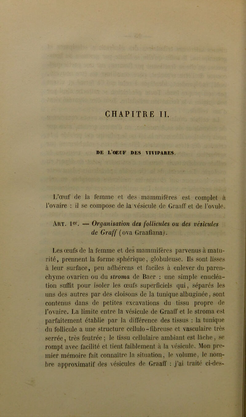 DE L’OEUF DES VIVIPARES. L’œuf de la femme et des mammifères est complet à l’ovaire : il se compose de la vésicule de Graaff et de l’ovule. Art. 1er. — Organisation des follicules ou des vésicules de Graff ( ova Graafiana). Les œufs de la femme et des mammifères parvenus à matu- rité, prennent la forme sphérique, globuleuse. Ils sont lisses à leur surface, peu adhérens et faciles à enlever du paren- chyme ovarien ou du stroma de Baer : une simple énucléa- tion suffit pour isoler les œufs superficiels qui, séparés les uns des autres par des cloisons de la tunique albuginée, sont contenus dans de petites excavations du tissu propre de l’ovaire. La limite entre la vésicule de Graaff et le stroma est parfaitement établie par la différence des tissus : la tunique du follicule a une structure cellulo - fibreuse et vasculaire très serrée, très feutrée ; le tissu cellulaire ambiant est lâche, se rompt avec facilité et tient faiblement à la vésicule. Mon pre- mier mémoire fait connaître la situation, le volume, le nom- bre approximatif des vésicules de Graaff : .j’ai traité ci-des-