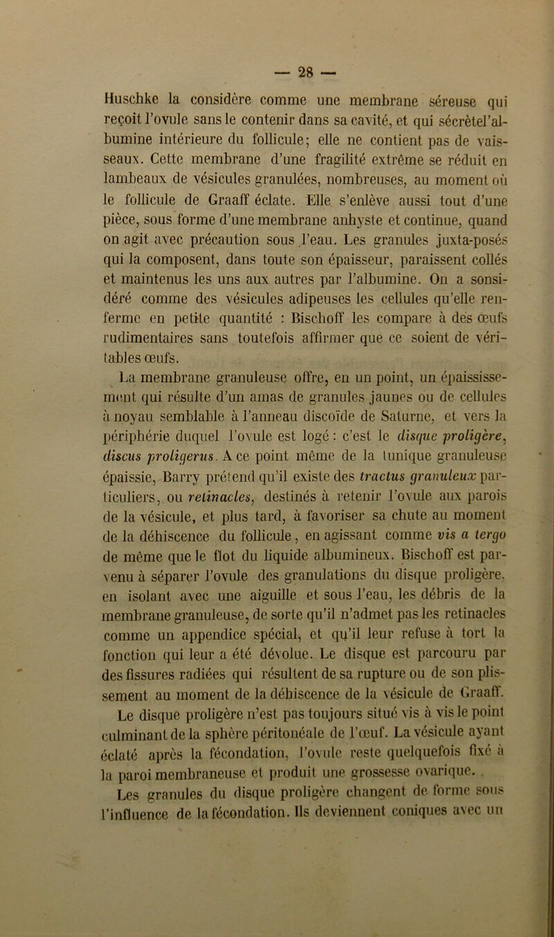Huschke la considère comme une membrane séreuse qui reçoit l’ovule sans le contenir dans sa cavité, et qui sécrètel’al- bumine intérieure du follicule; elle ne contient pas de vais- seaux. Cette membrane d’une fragilité extrême se réduit en lambeaux de vésicules granulées, nombreuses, au moment où le follicule de Graaff éclate. Elle s’enlève aussi tout d’une pièce, sous forme d’une membrane anhyste et continue, quand on agit avec précaution sous l’eau. Les granules juxta-posés qui la composent, dans toute son épaisseur, paraissent collés et maintenus les uns aux autres par l’albumine. On a sonsi- déré comme des vésicules adipeuses les cellules qu’elle ren- ferme en petite quantité : Bischoff les compare à dés œufs rudimentaires sans toutefois affirmer que ce soient de véri- tables œufs. La membrane granuleuse offre, en un point, un épaississe- ment qui résulte d’un amas de granules jaunes ou de cellules à noyau semblable à l’anneau discoïde de Saturne, et vers la périphérie duquel l’ovule est logé : c’est le disque proligère, discus proligerus. Ace point même de la tunique granuleuse épaissie, Barry prétend qu’il existe des tractus granuleux par- ticuliers, ou reiiiiacles, destinés à retenir l’ovule aux parois de la vésicule, et plus tard, à favoriser sa chute au moment de la déhiscence du follicule, en agissant comme vis a tergo de même que le flot du liquide albumineux. Bischoff est par- venu à séparer l’ovule des granulations du disque proligère, en isolant avec une aiguille et sous l’eau, les débris de la membrane granuleuse, de sorte qu’il n’admet pas les retinacles comme un appendice spécial, et qu’il leur refuse à tort la fonction qui leur a été dévolue. Le disque est parcouru par des fissures radiées qui résultent de sa rupture ou de son plis- sement au moment de la déhiscence de la vésicule de Graaff. Le disque proligère n’est pas toujours situé vis à vis le point culminant de la sphère péritonéale de l’œuf. La vésicule ayant éclaté après la fécondation, rovule reste quelquefois fixé à la paroi membraneuse et produit une grossesse ovarique. Les granules du disque proligère changent de forme sous l’influence de la fécondation. Us deviennent coniques avec un