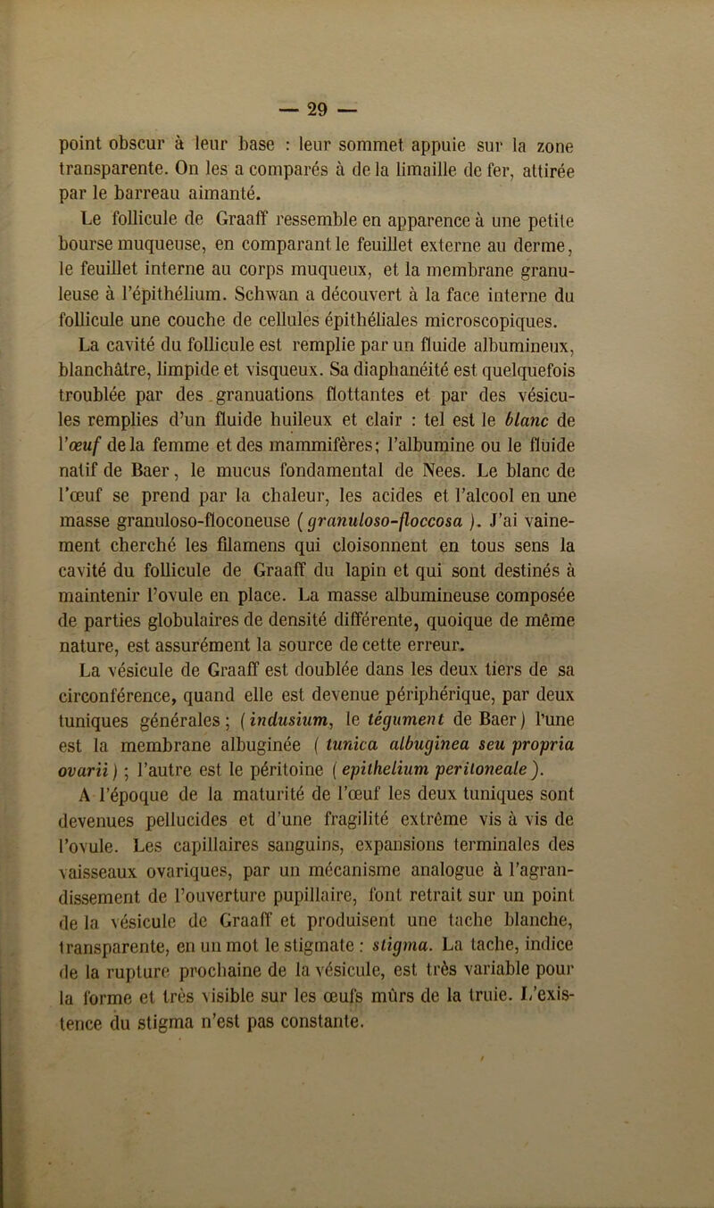 point obscur à leur base : leur sommet appuie sur la zone transparente. On les a comparés à de la limaille de fer, attirée par le barreau aimanté. Le follicule de Graaff ressemble en apparence à une petite bourse muqueuse, en comparant le feuillet externe au derme, le feuillet interne au corps muqueux, et la membrane granu- leuse à l’épithélium. Schwan a découvert à la face interne du follicule une couche de cellules épithéliales microscopiques. La cavité du follicule est remplie par un fluide albumineux, blanchâtre, limpide et visqueux. Sa diaphanéité est quelquefois troublée par des granuations flottantes et par des vésicu- les remplies d’un fluide huileux et clair : tel est le blanc de Y œuf delà femme et des mammifères; l’albumine ou le fluide natif de Baer, le mucus fondamental de Nees. Le blanc de l’œuf se prend par la chaleur, les acides et l’alcool en une masse granuloso-floconeuse (granuloso-floccosa ). J’ai vaine- ment cherché les fîlamens qui cloisonnent en tous sens la cavité du follicule de Graaff du lapin et qui sont destinés à maintenir l’ovule en place. La masse albumineuse composée de parties globulaires de densité différente, quoique de même nature, est assurément la source de cette erreur. La vésicule de Graaff est doublée dans les deux tiers de sa circonférence, quand elle est devenue périphérique, par deux tuniques générales; (indusium, le tégument de Baer) l’une est la membrane albuginée ( tunica albuginea seu propria ovarii ) ; l’autre est le péritoine ( epithelium peritoneale). A l’époque de la maturité de l’œuf les deux tuniques sont devenues pellucides et d’une fragilité extrême vis à vis de l’ovule. Les capillaires sanguins, expansions terminales des vaisseaux ovariques, par un mécanisme analogue à l’agran- dissement de l’ouverture pupillaire, font retrait sur un point de la vésicule de Graaff et produisent une tache blanche, transparente, en un mot le stigmate : stigma. La tache, indice de la rupture prochaine de la vésicule, est très variable pour la forme et très visible sur les œufs mûrs de la truie. J/exis- tence du stigma n’est pas constante.