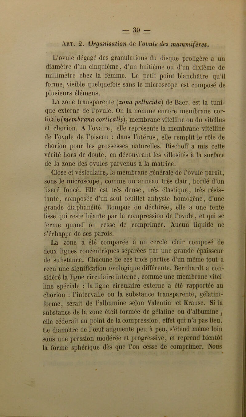 Art. 2. Organisation de Yovule des mammifères. L’ovule dégagé des granulations du disque proligère a un diamètre d’un cinquième, d’un huitième ou d’un dixième de millimètre chez la femme. Le petit point blanchâtre qu’il forme, visible quelquefois sans le microscope est composé de plusieurs élémens. La zone transparente (zona pellucida) de Baer, est la tuni- que externe de l’ovule. On la nomme encore membrane cor- licale(membrana corticalis), membrane vitelline ou du vitellus et chorion. A l’ovaire, elle représente la membrane vitelline de l’ovule de l’oiseau : dans l’utérus, elle remplit le rôle de chorion pour les grossesses naturelles. Bischoff a mis cette vérité hors de doute, en découvrant les villosités à la surface de la zone des ovules parvenus à la matrice. Close et vésiculaire, la membrane générale de l’ovule paraît, sous le microscope, comme un anneau très clair, bordé d’un liseré foncé. Elle est très dense, très élastique, très résis- tante, composée d’un seul feuillet anhyste homogène, d’une grande diaphanëité. Rompue ou déchirée, elle a une fente lisse qui reste béante par la compression de l’ovule, et qui se ferme quand on cesse de comprimer. Aucun liquide ne s’échappe de ses parois. La zone a été comparée à un cercle clair composé de deux lignes concentriques séparées par une grande épaisseur de substance. Chacune de ces trois parties d’un même tout a reçu une signification ovologique différente. Bernhardt a con- sidéré la ligne circulaire interne, comme une membrane vite! line spéciale : la ligne circulaire externe a été rapportée au chorion : l’intervalle ou la substance transparente, gélatini- forme, serait de l’albumine selon Valentin et Krause. Si la substance de la zone était formée de gélatine ou d’albumine , elle céderait au point de la compression, effet qui n’a pas lieu. Le diamètre de l’œuf augmente peu à peu, s’étend même loin sous une pression modérée et progressive, et reprend bientôt la forme sphérique dès que l’on cesse de comprimer. Nous