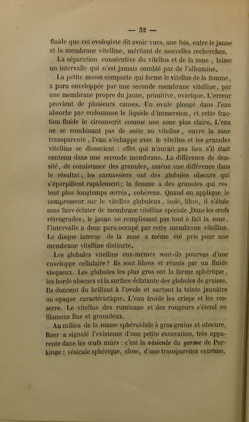 fluide que cetovologiste dit avoir vues, une fois, entre Je jaune et la membrane vitelline, méritent de nouvelles recherches. La séparation consécutive du vitellus et de la zone , laisse un intervalle qui n’est jamais comblé par de l’albumine. La petite masse compacte qui forme le vitellus de la femme, a paru enveloppée par une seconde membrane vitelline, par une membrane propre du jaune, primitive, ovarique. L’erreur provient de plusieurs causes. Un ovule plongé dans l’eau absorbe par endosmose le liquide d’immersion, et cette frac- tion fluide le circonscrit comme une zone plus claire. L’eau ne se combinant pas de suite au vitellus , ouvre la zone transparente , l’eau s’échappe avec le vitellus et les granules vitellins se dissocient : effet qui n’aurait pas lieu s’il était contenu dans une seconde membrane. La différence de den- sité, de consistance des granules, amène une différence dans le résultat ; les carnassiers ont des globules obscurs qui s’éparpillent rapidement; la femme a des granules qui res tent plus longtemps serrés, cohérens. Quand on applique le compresseur sur le vitellus globuleux, isolé, libre, il s’étale sans faire éclater de membrane vitelline spéciale..Dans les œufs rétrogrades, le jaune ne remplissant pas tout à fait la zone, l’intervalle a donc paru occupé par cette membrane vitelline. Le disque interne de la zone a même été pris pour une membrane vitelline distincte. Les globules vitellins eux-mêmes sont-ils pourvus d’une enveloppe cellulaire ? Ils sont libres et réunis par un fluide visqueux. Les globules les plus gros ont la forme sphérique, les bords obscurs et la surface éclatante des globules de graisse. Us donnent du brillant à l’ovule et surtout la teinte jaunâtre ou opaque caractéristique. L’eau froide les crispe et les res- serre. Le vitellus des ruminans et des rongeurs s’étend en Pilamens fins et granuleux. Au milieu de la masse sphéroïdale à gros grains et obscure, Baer a signalé l’existence d’une petite excavation, très appa- rente dans les œufs mûrs : c’est la vésicule du (ferme de Pur- kinge : vésicule sphérique, close, d’une transparence extrême,