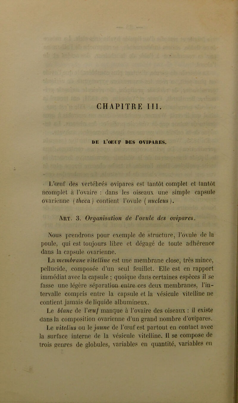 DE L’OEUF DES OVIPARES. L’œnf des vertébrés ovipares est tantôt complet et tantôt ncomplet à l’ovaire : dans les oiseaux une simple capsule ovarienne ( theca ) contient l’ovule ( nucléus ). Art. 3. Organisation de rovule des ovipares. Nous prendrons pour exemple de structure, l’ovule de la poule, qui est toujours libre et dégagé de toute adhérence dans la capsule ovarienne. La membrane vitelline est une membrane close, très mince, pellucide, composée d’un seul feuillet. Elle est en rapport immédiat avec la capsule ; quoique dans certaines espèces U se fasse une légère séparation entre ces deux membranes, l’in- tervalle compris entre la capsule et la vésicule vitelline ne contient jamais de liquide albumineux. Le blanc de l'œuf manque à l’ovaire des oiseaux : il existe dans la composition ovarienne d’un grand nombre d’ovipares. Le vitellus ou le jaune de l’œuf est partout en contact avec la surface interne de la vésicule vitelline. Il se compose de trois genres de globules, variables en quantité, variables en