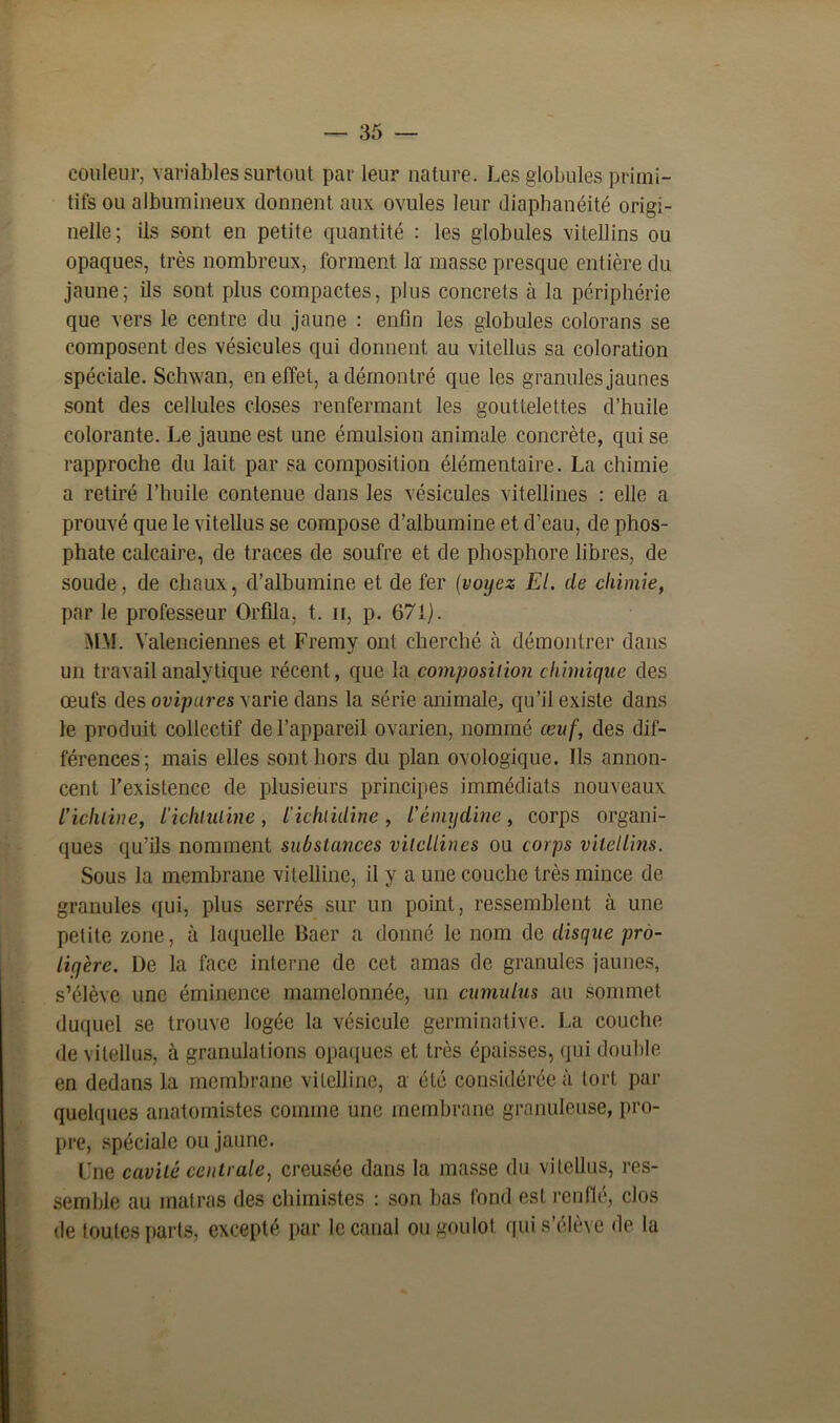 couleur, variables surtout par leur nature. Les globules primi- tifs ou albumineux donnent aux ovules leur diaphanéité origi- nelle; ils sont en petite quantité : les globules vitellins ou opaques, très nombreux, forment la masse presque entière du jaune; ils sont plus compactes, plus concrets à la périphérie que vers le centre du jaune : enfin les globules colorans se composent des vésicules qui donnent au vitellus sa coloration spéciale. Schwan, en effet, a démontré que les granules jaunes sont des cellules closes renfermant les gouttelettes d’huile colorante. Le jaune est une émulsion animale concrète, qui se rapproche du lait par sa composition élémentaire. La chimie a retiré l’huile contenue dans les vésicules vitellines : elle a prouvé que le vitellus se compose d’albumine et d’eau, de phos- phate calcaire, de traces de soufre et de phosphore libres, de soude, de chaux, d’albumine et de fer (voyez El. de chimie, par le professeur Orfila, t. n, p. 671). MM. Valenciennes et Fremy ont cherché à démontrer dans un travail analytique récent, que la composition chimique des œufs des ovipares varie dans la série animale, qu’il existe dans le produit collectif de l’appareil ovarien, nommé œuf, des dif- férences; mais elles sont hors du plan ovologique. Ils annon- cent l’existence de plusieurs principes immédiats nouveaux l'ichline, l'ichluline, l'ichtiiline, l’émydine, corps organi- ques qu’ils nomment substances vitellines ou corps vitellins. Sous la membrane vitelline, il y a une couche très mince de granules qui, plus serrés sur un point, ressemblent à une petite zone, à laquelle Baer a donné le nom de disque pro- liqère. De la face interne de cet amas de granules jaunes, s’élève une éminence mamelonnée, un cumulus au sommet duquel se trouve logée la vésicule germinative. La couche de vitellus, à granulations opaques et très épaisses, qui double en dedans la membrane vitelline, a été considérée à tort par quelques anatomistes comme une membrane granuleuse, pro- pre, spéciale ou jaune. Une cavité centrale, creusée dans la masse du vitellus, res- semble au matras des chimistes : son bas fond est renflé, clos de toutes parts, excepté par le canal ou goulot qui s’élève de la