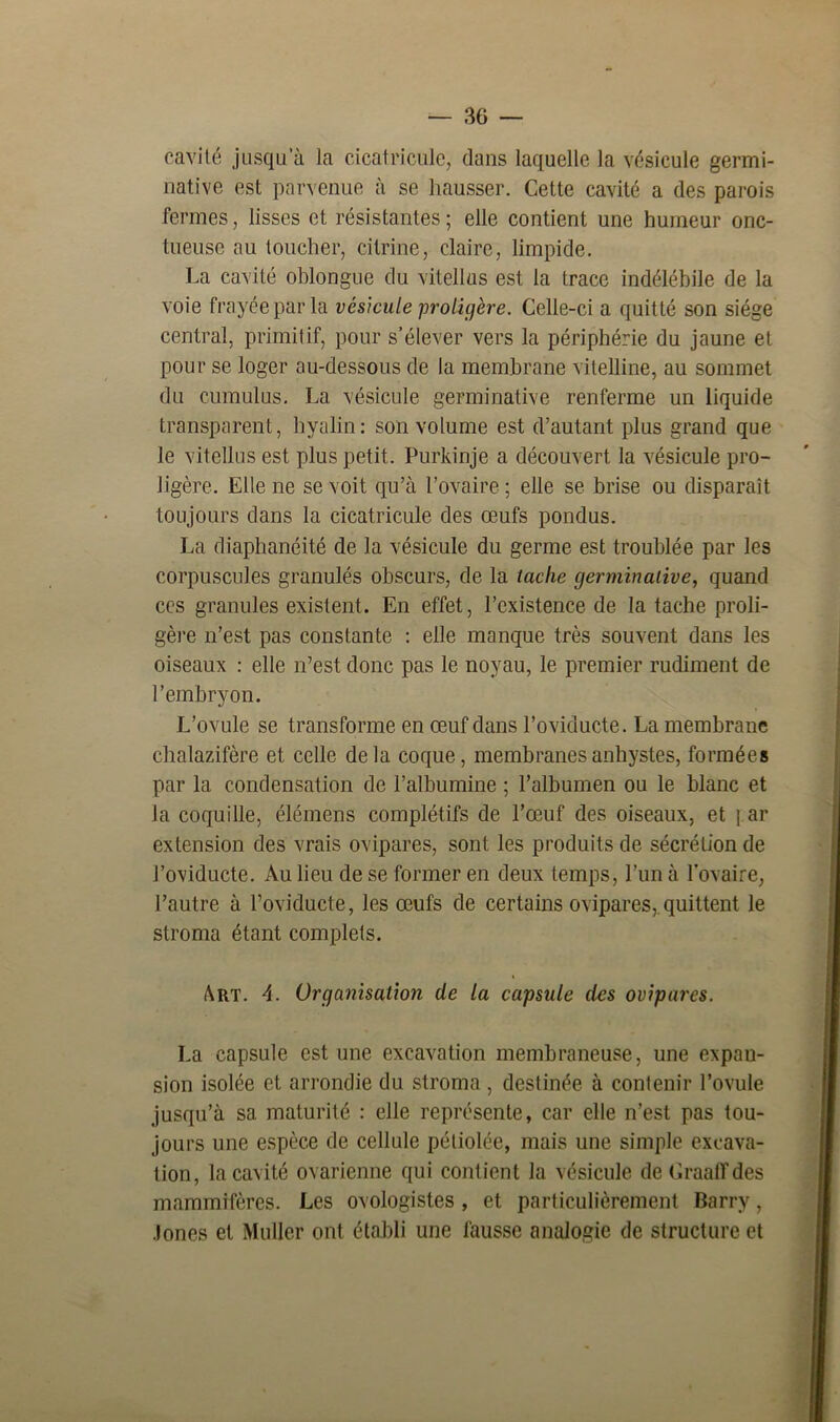 cavité jusqua la cicatricule, clans laquelle la vésicule germi- native est parvenue à se hausser. Cette cavité a des parois fermes, lisses et résistantes ; elle contient une humeur onc- tueuse au toucher, ci tri ne, claire, limpide. La cavité oblongue du vitellas est la trace indélébile de la voie frayée par la vésicule proligère. Celle-ci a quitté son siège central, primitif, pour s’élever vers la périphérie du jaune et pour se loger au-dessous de la membrane vitelline, au sommet du cumulus. La vésicule germinative renferme un liquide transparent, hyalin: son volume est d’autant plus grand que le vitellus est plus petit. Purkinje a découvert la vésicule pro- ligère. Elle ne se voit qu’à l’ovaire ; elle se brise ou disparaît toujours dans la cicatricule des œufs pondus. La diaphanéité de la vésicule du germe est troublée par les corpuscules granulés obscurs, de la tache germinative, quand ces granules existent. En effet, l’existence de la tache proli- gère n’est pas constante : elle manque très souvent dans les oiseaux : elle n’est donc pas le noyau, le premier rudiment de l’embryon. L’ovule se transforme en œuf dans l’oviducte. La membrane chalazifère et celle delà coque, membranesanhystes, formées par la condensation de l’albumine ; l’albumen ou le blanc et la coquille, élémens complétifs de l’œuf des oiseaux, et \ ar extension des vrais ovipares, sont les produits de sécrétion de l’oviducte. Au lieu de se former en deux temps, l’un à l'ovaire, l’autre à l’oviducte, les œufs de certains ovipares, quittent le stroma étant complets. Art. A. Organisation de la capsule des ovipares. La capsule est une excavation membraneuse, une expan- sion isolée et arrondie du stroma, destinée à contenir l’ovule jusqu’à sa maturité : elle représente, car elle n’est pas tou- jours une espèce de cellule péliolée, mais une simple excava- tion, la cavité ovarienne qui contient la vésicule de Graaffdes mammifères. Les ovologistes , et particulièrement Barry, .lones et Muller ont établi une fausse analogie de structure et
