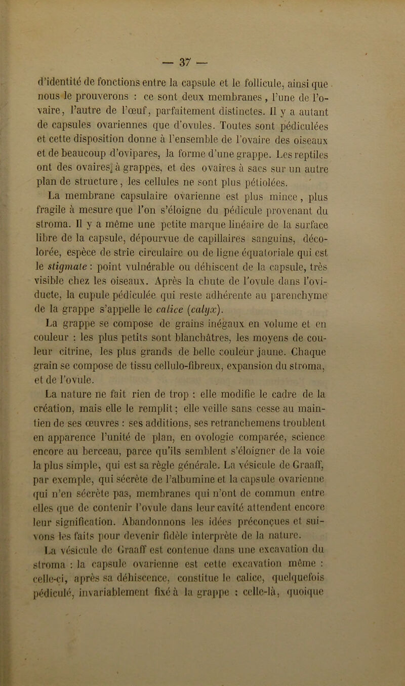 d’identité de fonctions entre la capsule et le follicule, ainsi que nous le prouverons : ce sont deux membranes , l’une de l’o- vaire, l’autre de l’œuf, parfaitement distinctes. 11 y a autant de capsules ovariennes que d’ovules. Toutes sont pédiculées et cette disposition donne à l’ensemble de l’ovaire des oiseaux et de beaucoup d’ovipares, la forme d’une grappe. Les reptiles ont des ovaires] à grappes, et des ovaires à sacs sur un autre plan de structure, les cellules ne sont plus pétiolées. La membrane capsulaire ovarienne est plus mince, plus fragile à mesure que l’on s’éloigne du pédicule provenant du stroma. Il y a même une petite marque linéaire de la surface libre de la capsule, dépourvue de capillaires sanguins, déco- lorée, espèce de strie circulaire ou de ligne équatoriale qui est le sligmaie : point vulnérable ou déhiscent de la capsule, très visible chez les oiseaux. Après la chute de l’ovule dans l’ovi- ducte, la cupule pédiculée qui reste adhérente au parenchyme de la grappe s’appelle le calice (calijx). La grappe se compose de grains inégaux en volume et en couleur : les plus petits sont blanchâtres, les moyens de cou- leur citrine, les plus grands de belle couleur jaune. Chaque grain se compose de tissu cellulo-fibreux, expansion du stroma, et de l’ovule. La nature ne fait rien de trop : elle modifie le cadre de la création, mais elle le remplit ; elle veille sans cesse au main- tien de ses œuvres : ses additions, ses retranchemens troublent en apparence l’unité de plan, en ovologie comparée, science encore au berceau, parce qu’ils semblent s’éloigner de la voie la plus simple, qui est sa règle générale. La vésicule de Graaff, par exemple, qui sécrète de l’albumine et la capsule ovarienne qui n’en sécrète pas, membranes qui n’ont de commun entre elles que de contenir l’ovule dans leur cavité attendent encore leur signification. Abandonnons les idées préconçues et. sui- vons les faits pour devenir fidèle interprète de la nature. La vésicule de Graaff est contenue dans une excavation du stroma : la capsule ovarienne est cette excavation môme : celle-ci, après sa déhiscence, constitue le calice, quelquefois pédiculé, invariablement fixé à la grappe : celle-là, quoique