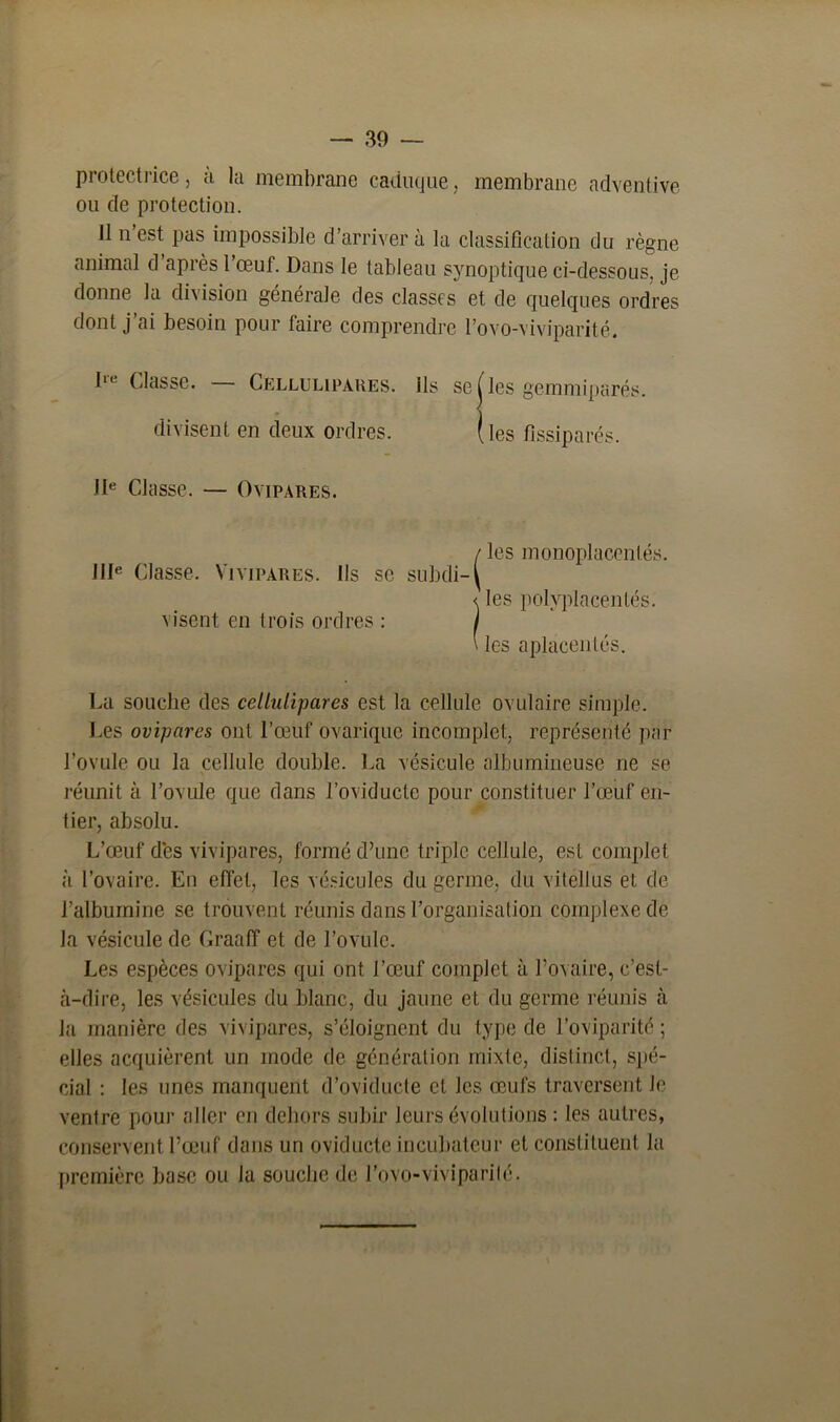 protectrice, îi la membrane caduque, membrane adventive ou de protection. II n’est pas impossible d’arriver à la classification du règne animal d après l’œuf. Dans le tableau synoptique ci-dessous, je donne la division générale des classes et de quelques ordres dont j’ai besoin pour faire comprendre l’ovo-viviparité. III Classe. Cellulipares. ils se ( les gemmiparés. divisent en deux ordres. (les fissiparés. 11e Classe. — Ovipares. IIIe Classe. Vivipares. Ils se visent en trois ordres : / les monoplacentés. subdi- ^ < les polvplacentés. \ les aplacentés. La souche des cellulipares est la cellule ovulaire simple. Les ovipares ont l’œuf ovarique incomplet, représenté par l’ovule ou la cellule double. La vésicule albumineuse ne se réunit à l’ovule que dans l’oviductc pour constituer l’œuf en- tier, absolu. L’œuf des vivipares, formé d’une triple cellule, est complet à l’ovaire. Eu effet, les vésicules du germe, du vitellus et de l’albumine se trouvent réunis dans l’organisation complexe de la vésicule de Graaff et de l’ovule. Les espèces ovipares qui ont l’œuf complet à l’ovaire, c’est- à-dire, les vésicules du blanc, du jaune et du germe réunis à la manière des vivipares, s’éloignent du type de l’oviparité ; elles acquièrent un mode de génération mixte, distinct, spé- cial : les unes manquent d’oviducte et les œufs traversent Je ventre pour aller en dehors subir leurs évolutions : les autres, conservent l’œuf dans un oviduete incubateur et constituent la première base ou la souche de l’ovo-viviparilé.