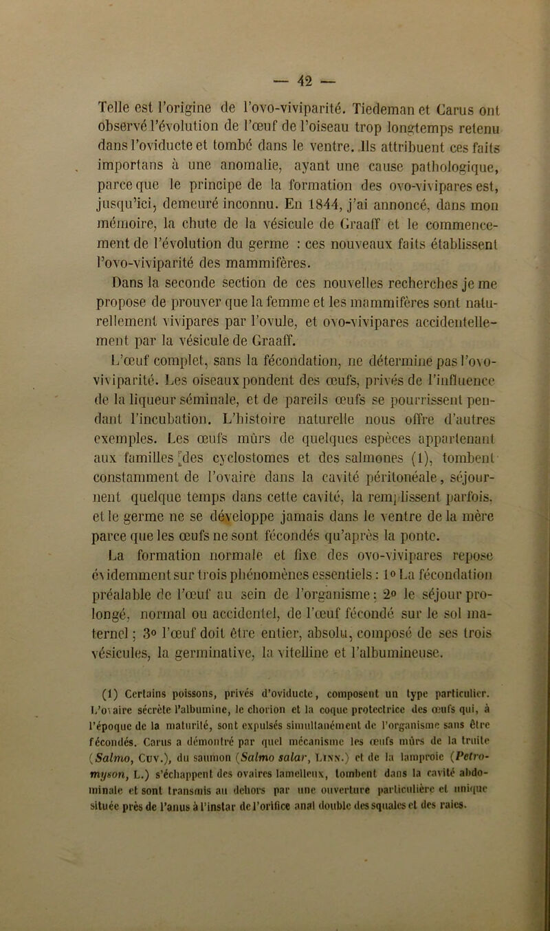 Telle est l’origine de l’ovo-viviparité. Tiedemnn et Carus ont observé l’évolution de l’œuf de l’oiseau trop longtemps retenu dans l’oviducte et tombé dans le ventre. Ils attribuent ces faits importans à une anomalie, ayant une cause pathologique, parce que le principe de la formation des ovo-vivipares est, jusqu’ici, demeuré inconnu. En 1844, j’ai annoncé, dans mon mémoire, la chute de la vésicule de Graaff et le commence- ment de l’évolution du germe : ces nouveaux faits établissent l’ovo-viviparité des mammifères. Dans la seconde section de ces nouvelles recherches je me propose de prouver que la femme et les mammifères sont natu- rellement vivipares par l’ovule, et ovo-vivipares accidentelle- ment par la vésicule de Graaff. L’œuf complet., sans la fécondation, ne détermine pas l’ovo- viviparité. Les oiseaux pondent des œufs, privés de l’influence de la liqueur séminale, et de pareils œufs se pourrissent pen- dant l’incubation. L’histoire naturelle nous offre d’autres exemples. Les œufs mûrs de quelques espèces appartenant aux familles [des cyclostomes et des salmones (t), tombent constamment de l’ovaire dans la cavité péritonéale, séjour- nent quelque temps dans cette cavité, la remplissent parfois, et le germe ne se développe jamais dans le ventre de la mère parce que les œufs ne sont fécondés qu’après la ponte. La formation normale et fixe des ovo-vivipares repose év idemmentsur trois phénomènes essentiels : 1» La fécondation préalable de l’œuf au sein de l’organisme; 2° le séjour pro- longé, normal ou accidentel, de l’ceuf fécondé sur le sol ma- ternel ; 3° l’œuf doit être entier, absolu, composé de ses trois vésicules, la germinative, la vitelline et l’albumineuse. (1) Certains poissons, privés d’oviducte, composent un type particulier. L’ovaire sécrète l’albumine, le chorion et la coque protectrice des œufs qui, à l’époque de la maturité, sont expulsés simultanément de l’organisme sans être fécondés. Carus a démontré par quel mécanisme les œufs mûrs de la truite (Salmo, Cuv.), du saumon (Salmo salar, Linn.) et de la lamproie (Petro- myson, L.) s’échappent des ovaires lamelleux, tombent dans la cavité abdo- minale et sont transmis au dehors par une ouverture particulière cl unique située près de l’anus à l’instar de l’orifice anal double des squales et des raies.