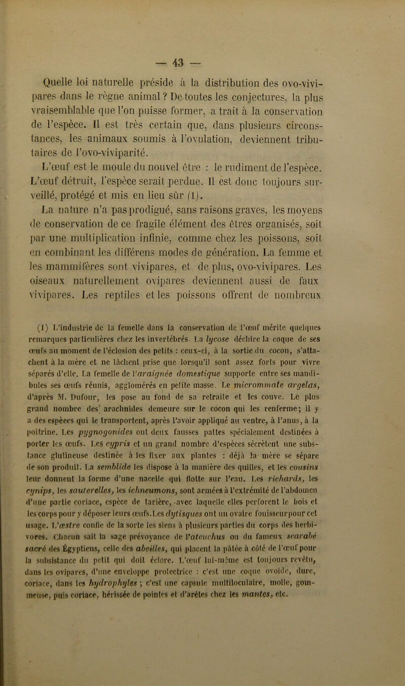 Quelle loi naturelle préside à la distribution des ovo-vivi- pares dans le règne animal ? De toutes les conjectures, la plus vraisemblable que l’on puisse former, a trait à la conservation de l’espèce. Il est très certain que, dans plusieurs circons- tances, les animaux soumis à l’ovulation, deviennent tribu- taires de l’ovo-viviparité. L’œuf est le moule du nouvel être : le rudiment de l’espèce. L’œuf détruit, l’espèce serait perdue. Il est donc toujours sur- veillé, protégé et mis en lieu sûr (1). La nature n’a pas prodigué, sans raisons graves, les moyens de conservation de ce fragile élément des êtres organisés, soit par une multiplication infinie, comme chez les poissons, soit en combinant les différens modes de génération. La femme et les mammifères sont vivipares, et de plus, ovo-vivipares. Les oiseaux naturellement ovipares deviennent aussi de faux vivipares. Les reptiles et les poissons offrent de nombreux (1) L’industrie de la femelle dans la conservation de l’œuf mérite quelques remarques pai lienlières clicz les invertébrés. La lycose déclare la coque de ses œufs au moment de l’éclosion des petits : ceux-ci, à la sortie du cocon, s’atta- chent à la mère et ne lâchent prise que lorsqu’il sont assez forts pour vivre séparés d’elle. La femelle de l'araignée domestique supporte entre ses mandi- bules ses œufs réunis, agglomérés en pelite masse. Le micrommate argelas, d’après M. Dufour, les pose au fond de sa retraite et les couve. Le plus grand nombre des’ arachnides demeure sur le cocon qui les renferme; il y a des espèees qui le transportent, après l’avoir appliqué au ventre, à l’anus, à la poitrine. Les pygnogonicles ont deux fausses pattes spécialement destinées à porter les œufs. Les cypris et un grand nombre d’espèces sécrètent une subs- tance glulineuse destinée à les fixer aux plantes : déjà la mère se sépare de son produit. La semblide les dispose à la manière des quilles, et les cousins leur donnent la forme d’une nacelle qui flotte sur l’eau. Les richards, les cynips, les sauterelles, les iclmeumons, sont armées à l’extrémité de l’abdomen d’une partie coriace, espèce de tarière, avec laquelle elles perforent le bois et les corps pour y déposer leurs œufs.Les dytisques ont un ovaire fouisscurpour cet usage. \'œstre confie de la sorte les siens à plusieurs parties du corps des herbi- vores. Chacun sait la sage prévoyance de 1 ’aleuchus ou du fameux scarabc sacré des Égyptiens, celle des abeilles, qui placent la pâtée à côté de l’œuf pour la subsistance du petit qui doit éclore. L’œuf lui-môme est toujours revêtu, dans les ovipares, d’une enveloppe protectrice : c’est une coque ovoïde, dure, coriace, dans les hydrophyles ; c’est une capsule multiloculaire, molle, gom- meuse, puis coriace, hérissée de pointes et d’arèles chez les mantes, etc.