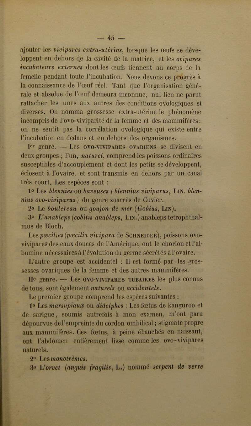 ajouter les vivipares extra-utérins, lorsque les œufs se déve- loppent en dehors de la cavité de la matrice, et les ovipares incubateurs externes dont les œufs tiennent au corps de la femelle pendant toute l’incubation. Nous devons ce progrès à la connaissance de l’œuf réel. Tant que l’organisation géné- rale et absolue de l’œuf demeura inconnue, nul lien ne parut rattacher les unes aux autres des conditions ovologiques si diverses. On nomma grossesse extra-utérine le phénomène incompris de l’ovo-viviparité de la femme et des mammifères: on ne sentit pas la corrélation ovologique qui existe entre l’incubation en dedans et en dehors des organismes. 1er genre. — Les ovo-vivipares ovariens se divisent en deux groupes ; l’un, naturel, comprend les poissons ordinaires susceptibles d’accouplement et dont les petits se développent, éclosent à l’ovaire, et sont transmis en dehors par un canal très court. Les espèces sont : 1° Les blennies ou baveuses ( blennius viviparus, Lin. blen- nius ovo-viviparus ) du genre zoarcès de Cuvier. 2° Le boulereau ou goujon de mer (Gobius, Lin). 3° Lanableps (cobitis anableps, Lin.) anableps tetrophlhal- mus de Bloch. / Les pœcilies (pœcilia vivipara de Schneider), poissons ovo- vivipares des eaux douces de l’Amérique, ont le chorion et l’al- bumine nécessaires à l’évolution du germe sécrétés à l’ovaire. L’autre groupe est accidentel : Il est formé par les gros- sesses ovariques de la femme et des autres mammifères. IIe genre. — Les ovo-vivipares tubaires les plus connus de tous, sont également naturels ou accidentels. Le premier groupe comprend les espèces suivantes : 1» Les marsupiaux ou didelphes : Les fœtus de kanguroo et de sarigue, soumis autrefois à mon examen, m’ont paru dépourvus del’empreinte du cordon ombilical ; stigmate propre aux mammifères. Ces fœtus, à peine ébauchés en naissant, ont l’abdomen entièrement lisse comme les ovo-vivipares naturels. 2° Lesmonolrèmes. 3° L'orvet (anguis fragilis, L.) nommé serpent de verre