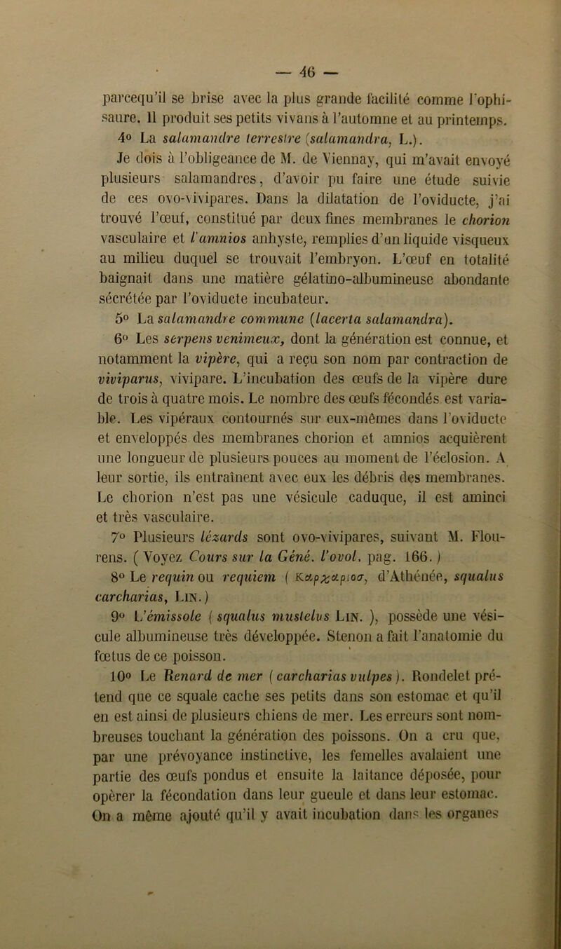 parcequ’il se brise avec la plus grande facilité comme l'ophi- saure. 11 produit ses petits vivans à l’automne et au printemps. 4° La salamandre terrestre (salamandra, L.). Je dois à l’obligeance de M. de Viennay, qui m’avait envoyé plusieurs salamandres, d’avoir pu faire une étude suivie de ces ovo-vivipares. Dans la dilatation de l’oviducte, j’ai trouvé l’œuf, constitué par deux fines membranes le chorion vasculaire et l'amnios anhyste, remplies d’un liquide visqueux au milieu duquel se trouvait l’embryon. L’œuf en totalité baignait dans une matière gélatino-albumineuse abondante sécrétée par l’oviducte incubateur. 5° La salamandre commune (lacerta salamandra). 6° Les serpens venimeux, dont la génération est connue, et notamment la vipère, qui a reçu son nom par contraction de viviparus, vivipare. L’incubation des œufs de la vipère dure de trois à quatre mois. Le nombre des œufs fécondés est varia- ble. Les vipéraux contournés sur eux-mêmes dans l’oviducte et enveloppés des membranes chorion et amnios acquièrent une longueur de plusieurs pouces au moment de l’éclosion. A leur sortie, ils entraînent avec eux les débris des membranes. Le chorion n’est pas une vésicule caduque, il est aminci et très vasculaire. 7° Plusieurs lézards sont ovo-vivipares, suivant M. Flou- rens. ( Voyez Cours sur la Gêné, l’ovol. pag. 166. ) 8° Le requin ou requiem ( Kap%c/.pioa, d’Àthénée, squalus carcharias, Lin.) 9° L’émissole ( squalus muslelus Lin. ), possède une vési- cule albumineuse très développée. Stenon a fait l’anatomie du fœtus de ce poisson. 10° Le Renard de mer ( carcharias vulpes ). Rondelet pré- tend que ce squale cache ses petits dans son estomac et qu’il en est ainsi de plusieurs chiens de mer. Les erreurs sont nom- breuses touchant la génération des poissons. On a cru que, par une prévoyance instinctive, les femelles avalaient une partie des œufs pondus et ensuite la laitance déposée, pour opérer la fécondation dans leur gueule et dans leur estomac. On a même ajouté qu’il y avait incubation dans les organes