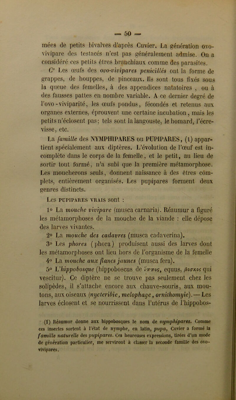 raées de petits bivalves d’après Cuvier. La génération ovo- vivipare des testacés n’est pas généralement admise. On a considéré ces petits êtres branchiaux comme des parasites. C° Les œufs des ovo-vivipares pénicillés ont la forme de grappes, de houppes, de pinceaux. Ils sont tous fixés sous la queue des femelles, à des appendices natatoires , ou à des fausses pattes en nombre variable. A ce dernier degré de l’ovo-viviparité, les œufs pondus, fécondés et retenus aux organes externes, éprouvent une certaine incubation, mais les petits n’éclosent pas ; tels sont la langouste, le homard, l’écre- visse, etc. La famille des NYMPHIPARES ou PUPIPARES, (1) appar- tient spécialement aux diptères. L’évolution de l’œuf est in- complète dans le corps de la femelle, et le petit, au lieu de sortir tout formé, n’a subi que la première métamorphose. Les moucherons seuls, donnent naissance à des êtres com- plets, entièrement organisés. Les pupipares forment deux genres distincts. Les pupipares vrais sont : 1° La mouche vivipare (musca carnaria). Réaumur a figuré les métamorphoses de la mouche de la viande : elle dépose des larves vivantes. 2° La mouche des cadavres (musca cadaverina). 3° Les phores (phora) produisent aussi des larves dont les métamorphoses ont lieu hors de l’organisme de la femelle 4° La mouche aux flancs jaunes (musca fera). 5° L’Iiippobosque (hippoboscus de <Woç, equus, /Iockos qui vescitur). Ce diptère ne se trouve pas seulement chez les solipèdes, il s’attache encore aux chauve-souris, aux mou- tons, aux oiseaux {nycleribic, melophage, ornilhomyie).— Les larves éclosent et se nourrissent dans l’utérus de l'hippobos- (1) Réaumur donne aux hippobosques le nom de nymphipares. Comme ces insectes sortent à l’état de nymphe, en latin, pupa, Cuvier a formé la famille naturelle des pupipares. Ces heureuses expressions, tirées d’un mode de génération particulier, me serviront à classer la seconde famille des ovo- vivipares.