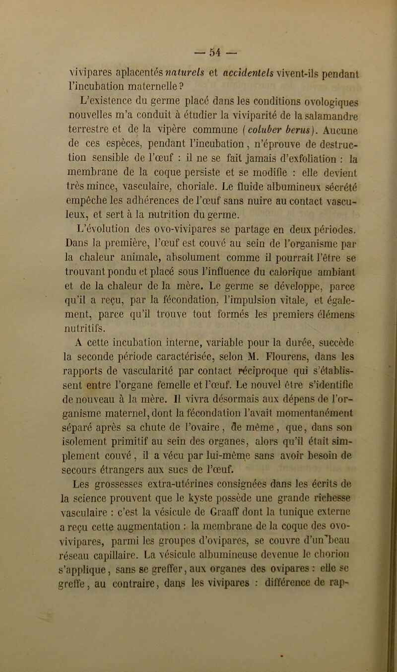 vivipares aplacentés naturels et accidentels vivent-ils pendant l’incubation maternelle ? L’existence du germe place dans les conditions ovologiques nouvelles m’a conduit à étudier la viviparité de la salamandre terrestre et de la vipère commune (coluber berus). Aucune de ces espèces, pendant l’incubation, n’éprouve de destruc- tion sensible de l’œuf : il ne se fait jamais d’exfoliation : la membrane de la coque persiste et se modifie : elle devient très mince, vasculaire, choriale. Le fluide albumineux sécrété empêche les adhérences de l’œuf sans nuire au contact vascu- leux, et sert à la nutrition du germe. L’évolution des ovo-vivipares se partage en deux périodes. Dans la première, l’œuf est couvé au sein de l’organisme par la chaleur animale, absolument comme il pourrait l’être se trouvant pondu et placé sous l’influence du calorique ambiant et de la chaleur de la mère. Le germe se développe, parce qu’il a reçu, par la fécondation, l’impulsion vitale, et égale- ment, parce qu’il trouve tout formés les premiers élémens nutritifs. A cette incubation interne, variable pour la durée, succède la seconde période caractérisée, selon M. Flourens, dans les rapports de vascularité par contact réciproque qui s’établis- sent entre l’organe femelle et l’œuf. Le nouvel être s’identifie de nouveau à la mère. Il vivra désormais aux dépens de l’or- ganisme maternel, dont la fécondation l’avait momentanément, séparé après sa chute de l’ovaire , de même , que, dans son isolement primitif au sein des organes, alors qu’il était sim- plement couvé, il a vécu par lui-même sans avoir besoin de secours étrangers aux sucs de l’œuf. Les grossesses extra-utérines consignées dans les écrits de la science prouvent que le kyste possède une grande richesse vasculaire : c’est la vésicule de GraalT dont la tunique externe a reçu cette augmentation : la membrane de la coque des ovo- vivipares, parmi les groupes d’ovipares, se couvre d’un’beau réseau capillaire. La vésicule albumineuse devenue le chorion s’applique, sans se greffer, aux organes des ovipares : elle se greffe, au contraire, dans les vivipares : différence de rap-