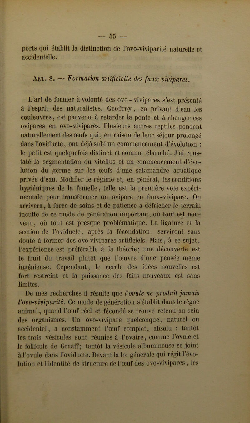 ports qui établit la distinction de l’ovo-viviparité naturelle et accidentelle. Art. 8. — Formalion artificielle des faux vivipares. L’art de former à volonté des ovo - vivipares s’est présenté à l’esprit des naturalistes. Geoffroy, en privant d’eau les couleuvres, est parvenu à retarder la ponte et à changer ces ovipares en ovo-vivipares. Plusieurs autres reptiles pondent naturellement des œufs qui, en raison de leur séjour prolongé dans l’oviducte, ont déjà subi un commencement d’évolution : le petit est quelquefois distinct et comme ébauché. J’ai cons- taté la segmentation du vitellus et un commencement d’évo- lution du germe sur les œufs d’une salamandre aquatique privée d’eau. Modifier le régime et, en général, les conditions hygiéniques de la femelle, telle est la première voie expéri- mentale pour transformer un ovipare en faux-vivipare. On arrivera, à force de soins et de patience a défricher le terrain inculte de ce mode de génération important, où tout est nou- veau, où tout est presque problématique. La ligature et la section de l’oviducte, après la fécondation, serviront sans doute à former des ovo-vivipares artificiels. Mais, à ce sujet, l’expérience est préférable à la théorie; une découverte est le fruit du travail plutôt que l’œuvre d’une pensée même ingénieuse. Cependant, le cercle des idées nouvelles est fort restreint et la puissance des faits nouveaux est sans limites. De mes recherches il résulte que l’ovule ne produit jamais 1’ovo-viviparité. Ce mode de génération s’établit dans le règne animal, quand l’œuf réel et fécondé se trouve retenu au sein des organismes. Un ovo-vivipare quelconque, naturel ou accidentel, a constamment l’œuf complet, absolu : tantôt les trois vésicules sont réunies à l’ovaire, comme l’ovule et le follicule de Graaff; tantôt la vésicule albumineuse se joint à l’ovule dans l’oviducte. Devant la loi générale qui régit l’évo- lution et l’identité de structure de l’œuf des ovo-vivipares, les