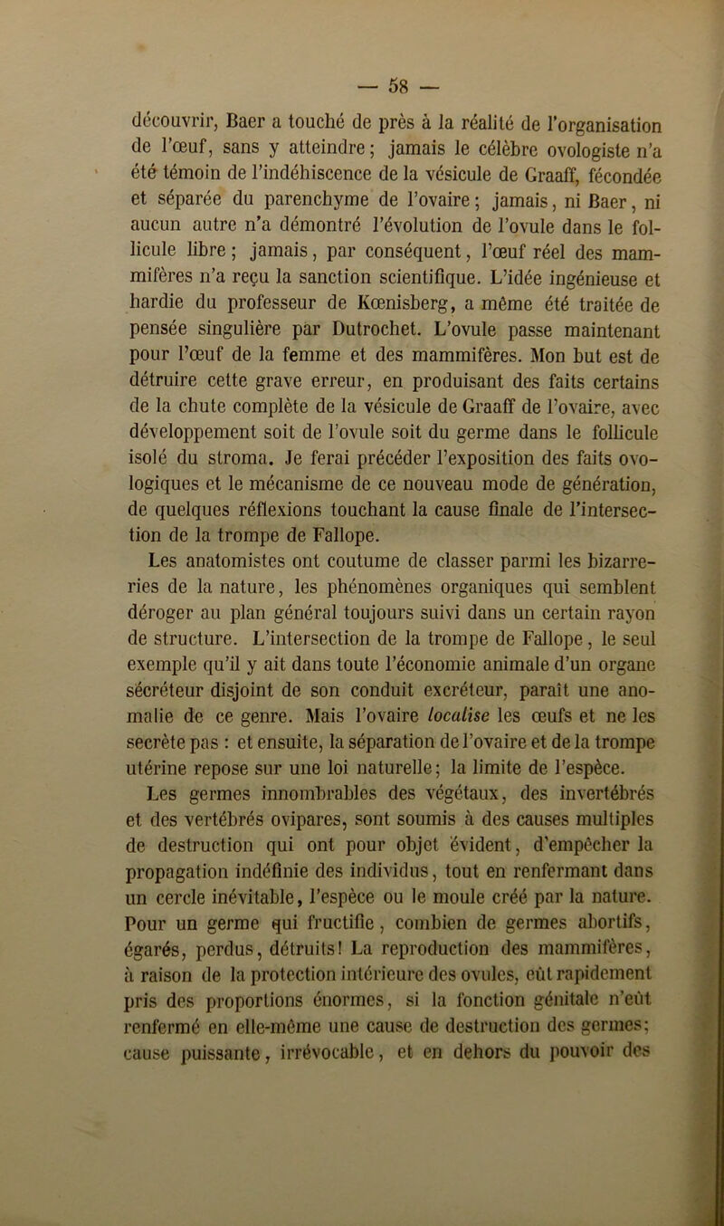 découvrir, Baer a touché de près à la réalité de l’organisation de l’œuf, sans y atteindre ; jamais le célèbre ovologiste n’a été témoin de l’indéhiscence de la vésicule de Graaff, fécondée et séparée du parenchyme de l’ovaire ; jamais, ni Baer, ni aucun autre n’a démontré l’évolution de l’ovule dans le fol- licule libre ; jamais, par conséquent, l’œuf réel des mam- mifères n’a reçu la sanction scientifique. L’idée ingénieuse et hardie du professeur de Kœnisberg, a même été traitée de pensée singulière par Dutrochet. L’ovule passe maintenant pour l’œuf de la femme et des mammifères. Mon but est de détruire cette grave erreur, en produisant des faits certains de la chute complète de la vésicule de Graaff de l’ovaire, avec développement soit de l’ovule soit du germe dans le follicule isolé du stroma. Je ferai précéder l’exposition des faits ovo- logiques et le mécanisme de ce nouveau mode de génération, de quelques réflexions touchant la cause finale de l’intersec- tion de la trompe de Fallope. Les anatomistes ont coutume de classer parmi les bizarre- ries de la nature, les phénomènes organiques qui semblent déroger au plan général toujours suivi dans un certain rayon de structure. L’intersection de la trompe de Fallope, le seul exemple qu’il y ait dans toute l’économie animale d’un organe sécréteur disjoint de son conduit excréteur, paraît une ano- malie de ce genre. Mais l’ovaire localise les œufs et ne les secrète pas : et ensuite, la séparation de l’ovaire et de la trompe utérine repose sur une loi naturelle; la limite de l’espèce. Les germes innombrables des végétaux, des invertébrés et des vertébrés ovipares, sont soumis à des causes multiples de destruction qui ont pour objet évident, d’empêcher la propagation indéfinie des individus, tout en renfermant dans un cercle inévitable, l’espèce ou le moule créé par la nature. Pour un germe qui fructifie, combien de germes abortifs, égarés, perdus, détruits! La reproduction des mammifères, à raison de la protection intérieure des ovules, eut rapidement pris des proportions énormes, si la fonction génitale n’eût renfermé en elle-même une cause de destruction des germes; cause puissante, irrévocable, et en dehors du pouvoir des