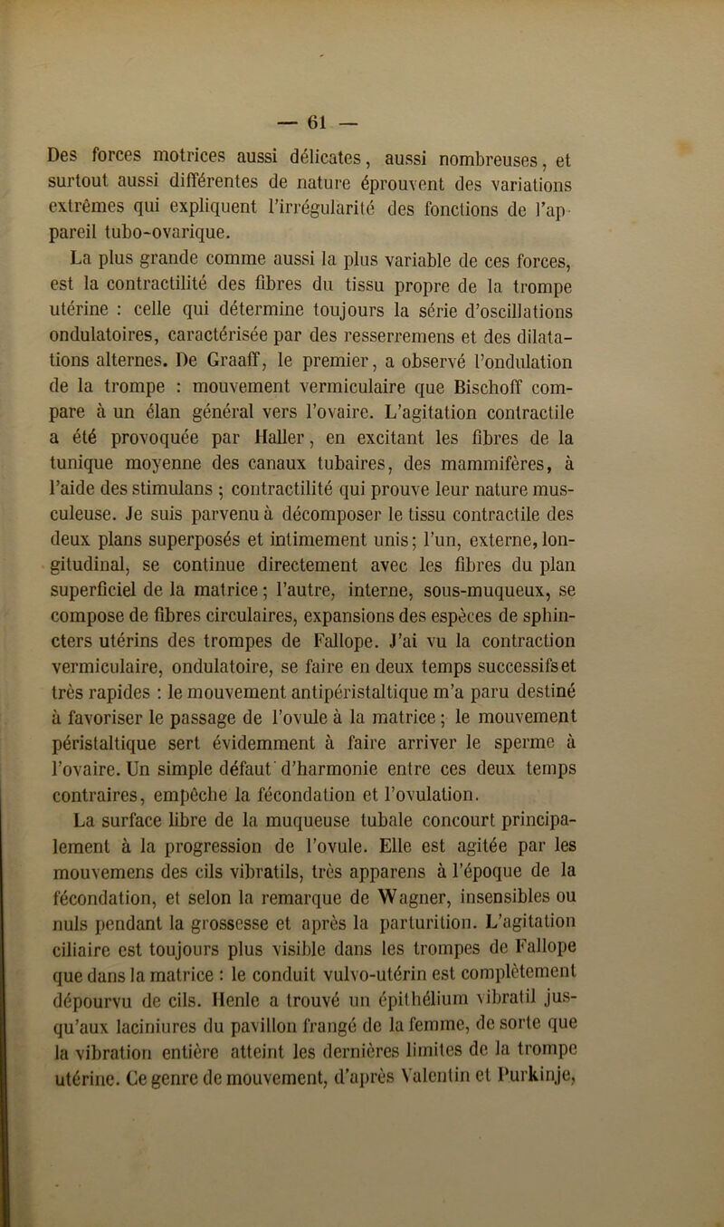 Des forces motrices aussi délicates, aussi nombreuses, et surtout aussi différentes de nature éprouvent des variations extrêmes qui expliquent l'irrégularité des fonctions de l’ap pareil tubo-ovarique. La plus grande comme aussi la plus variable de ces forces, est la contractilité des fibres du tissu propre de la trompe utérine : celle qui détermine toujours la série d’oscillations ondulatoires, caractérisée par des resserremens et des dilata- tions alternes. De Graaff, le premier, a observé l’ondulation de la trompe : mouvement vermiculaire que Bischoff com- pare à un élan général vers l’ovaire. L’agitation contractile a été provoquée par Haller, en excitant les fibres de la tunique moyenne des canaux tubaires, des mammifères, à l’aide des stimulans ; contractilité qui prouve leur nature mus- culeuse. Je suis parvenu à décomposer le tissu contractile des deux plans superposés et intimement unis ; l’un, externe, lon- gitudinal, se continue directement avec les fibres du plan superficiel de la matrice ; l’autre, interne, sous-muqueux, se compose de fibres circulaires, expansions des espèces de sphin- cters utérins des trompes de Fallope. J’ai vu la contraction vermiculaire, ondulatoire, se faire en deux temps successifs et très rapides : le mouvement antipéristaltique m’a paru destiné à favoriser le passage de l’ovule à la matrice ; le mouvement péristaltique sert évidemment à faire arriver le sperme à l’ovaire. Un simple défaut'd’harmonie entre ces deux temps contraires, empêche la fécondation et l’ovulation. La surface fibre de la muqueuse tubale concourt principa- lement à la progression de l’ovule. Elle est agitée par les mouvemens des cils vibratils, très apparens à l’époque de la fécondation, et selon la remarque de Wagner, insensibles ou nuis pendant la grossesse et après la parturition. L’agitation ciliaire est toujours plus visible dans les trompes de Fallope que dans la matrice : le conduit vulvo-utérin est complètement dépourvu de cils. Henle a trouvé un épithélium vibratil jus- qu’aux laciniures du pavillon frangé de la femme, de sorte que la vibration entière atteint les dernières limites de la trompe utérine. Ce genre de mouvement, d’après Valentin et Purkinje,