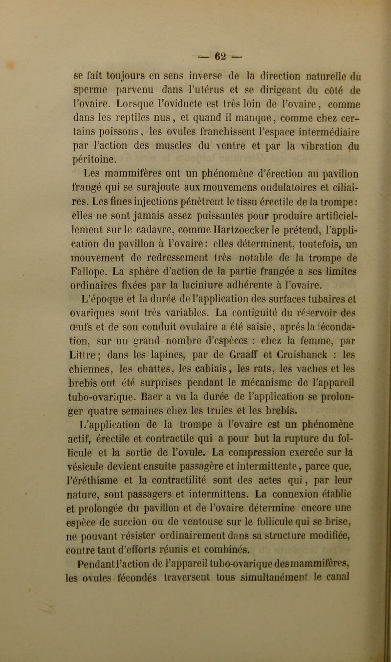 se fait toujours en sens inverse de la direction naturelle du sperme parvenu dans l’utérus et se dirigeant du côté de l’ovaire. Lorsque Poviducte est très loin de l’ovaire, comme dans les reptiles nus, et quand il manque, comme chez cer- tains poissons, les ovules franchissent l’espace intermédiaire par l’action des muscles du ventre et par la vibration du péritoine. Les mammifères ont un phénomène d’érection au pavillon frangé qui se surajoute aux mouvemens ondulatoires et ciliai- res. Les fines injections pénètrent le tissu érectile de la trompe : elles ne sont jamais assez puissantes pour produire artificiel- lement sur le cadavre, comme Hartzoecker le prétend, l’appli- cation du pavillon à l’ovaire : elles déterminent, toutefois, un mouvement de redressement très notable de la trompe de Fallope. La sphère d’action de la partie frangée a ses limites ordinaires fixées par la laciniure adhérente à l’ovaire. L’époque et la durée de l’application des surfaces tubaires et ovariques sont très variables. La contiguïté du réservoir des œufs et de son conduit ovulaire a été saisie, après la léconda- tion, sur un grand nombre d’espèces : chez la femme, par Littré ; dans les lapines, par de Graaff et Cruishanck : les chiennes, les chattes, les cahiais, les rats, les vaches et les brebis ont été surprises pendant le mécanisme de l’appareil tubo-ovarique. Baer a vu la durée de l’application se prolon- ger quatre semaines chez les truies et les brebis. L’application de la trompe à l’ovaire est un phénomène actif, érectile et contractile qui a pour but la rupture du fol- licule et la sortie de l’ovule. La compression exercée sur la vésicule devient ensuite passagère et intermittente, parce que, l’éréthisme et la contractilité sont des actes qui, par leur nature, sont passagers et intermittens. La connexion établie et prolongée du pavillon et de l’ovaire détermine encore une espèce de succion ou de ventouse sur le follicule qui se brise, ne pouvant résister ordinairement dans sa structure modifiée, contre tant d’efforts réunis et combinés. Pendant l’action de l’appareil tubo-ovarique des mammifères, les ovules fécondés traversent tous simultanément le canal