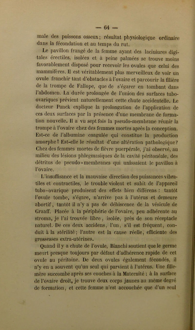 male des poissons osseux; résultat physiologique ordinaire dans la fécondation et au temps du rut. Le pavillon frangé de la femme ayant des laciniures digi- tales erectiles, isolées et à peine palmées se trouve moins favorablement disposé pour recevoir les ovules que celui des mammifères. Il est véritablement plus merveilleux de voir un ovule franchir tant d’obstacles à l’ovaire et parcourir la filière de la trompe de Fallope, que de s’égarer en tombant dans l’abdomen. La durée prolongée de l’union des surfaces tubo- ovariques prévient naturellement cette chute accidentelle. Le docteur Panck explique la prolongation de l’application de ces deux surfaces par la présence d’une membrane de forma- tion nouvelle. Il a vu sept fois la pseudo-membrane réunir la trompe à l’ovaire chez des femmes mortes après la conception. Est-ce de l’albumine coagulée qui constitue la production amorphe! Est-elle le résultat d’une altération pathologique? Chez des femmes mortes de fièvre puerpérale, j’ai observé, au milieu des lésions phlegmasiques de la cavité péritonéale, des détritus de pseudo - membranes qui unissaient le pavillon à l’ovaire. L’insuffisance et la mauvaise direction des puissances vibra- tiles et contractiles, le trouble violent et subit de l’appareil tubo-ovarique produisent des effets bien différens : tantôt l’ovule tombe, s’égare, n’arrive pas à l’utérus et demeure abortif, tantôt il n’y a pas de déhiscence de la vésicule de Graaff. Placée à la périphérie de l’ovaire, peu adhérente au stroma, je l’ai trouvée libre, isolée, près de son réceptacle naturel. De ces deux accidens, l’un, s’il est fréquent, con- duit à la stérilité; l’autre est la cause réelle, efficiente des grossesses extra-utérines. Quand il y a chute de l’ovule, Bianchi soutient que le germe meurt presque toujours par défaut d’adhérence rapide de cet ovule au péritoine. De deux ovules également fécondés, il n’y en a souvent qu’un seul qui parvient à l’utérus. Une fille- mère succombe après ses couches à la Maternité : à la surface de l’ovaire droit, je trouve deux corps jaunes au même degré de formation, et cette femme n’est accouchée que d’un seul