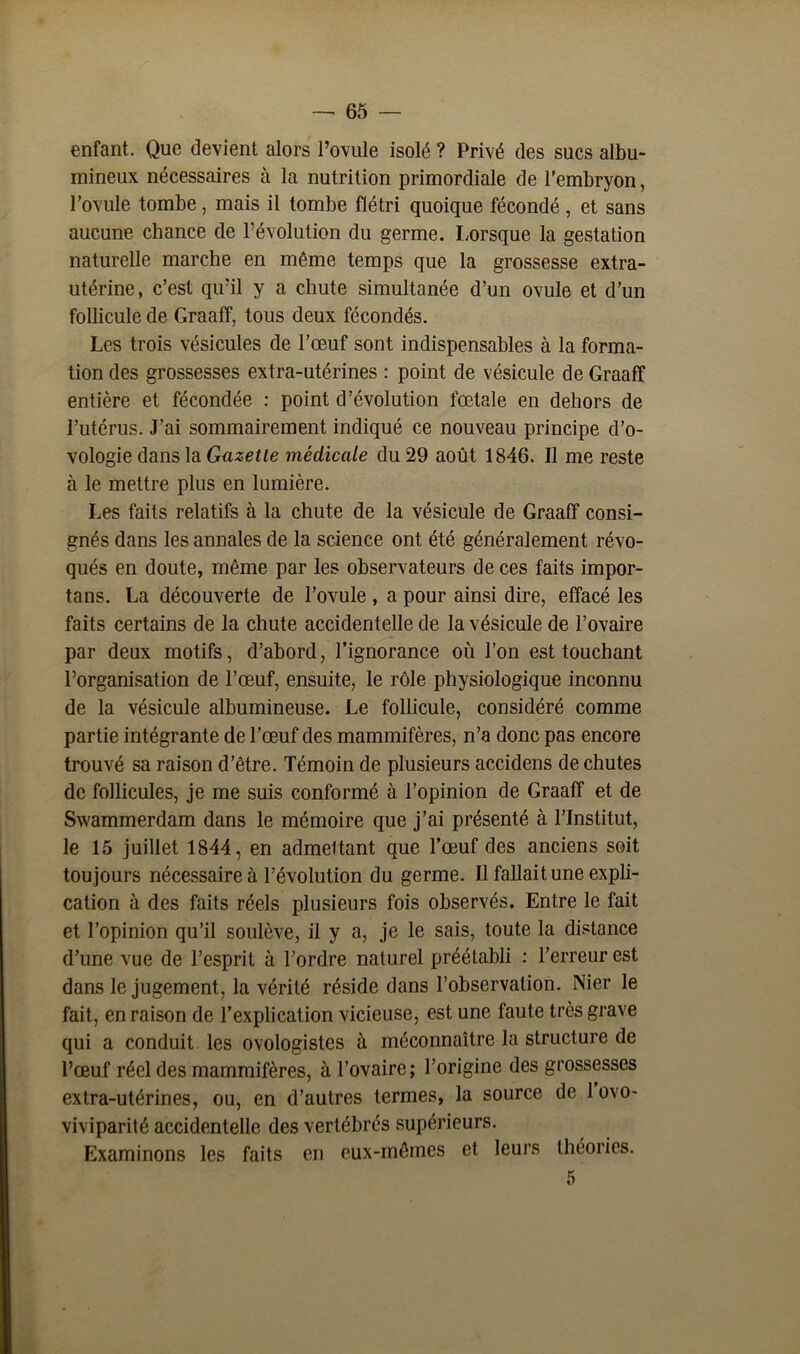 enfant. Que devient alors l’ovule isolé ? Privé (les sucs albu- mineux nécessaires à la nutrition primordiale de l’embryon, l’ovule tombe, mais il tombe flétri quoique fécondé, et sans aucune chance de l’évolution du germe. Lorsque la gestation naturelle marche en même temps que la grossesse extra- utérine, c’est qu’il y a chute simultanée d’un ovule et d’un follicule de Graaff, tous deux fécondés. Les trois vésicules de l’œuf sont indispensables à la forma- tion des grossesses extra-utérines : point de vésicule de Graaff entière et fécondée : point d’évolution fœtale en dehors de l’utérus. J’ai sommairement indiqué ce nouveau principe d’o- vologie dans la Gazette médicale du 29 août 1846. Il me reste à le mettre plus en lumière. Les faits relatifs à la chute de la vésicule de Graaff consi- gnés dans les annales de la science ont été généralement révo- qués en doute, même par les observateurs de ces faits impor- tais. La découverte de l’ovule , a pour ainsi dire, effacé les faits certains de la chute accidentelle de la vésicule de l’ovaire par deux motifs, d’abord, l’ignorance où l’on est touchant l’organisation de l’œuf, ensuite, le rôle physiologique inconnu de la vésicule albumineuse. Le follicule, considéré comme partie intégrante de l’œuf des mammifères, n’a donc pas encore trouvé sa raison d’être. Témoin de plusieurs accidens de chutes de follicules, je me suis conformé à l’opinion de Graaff et de Swammerdam dans le mémoire que j’ai présenté à l’Institut, le 15 juillet 1844, en admettant que l’œuf des anciens soit tou jours nécessaire à l’évolution du germe. Il fallait une expli- cation à des faits réels plusieurs fois observés. Entre le fait et l’opinion qu’il soulève, il y a, je le sais, toute la distance d’une vue de l’esprit à l’ordre naturel préétabli : l’erreur est dans le jugement, la vérité réside dans l’observation. Nier le fait, en raison de l’explication vicieuse, est une faute très grave qui a conduit les ovologistes à méconnaître la structure de l’œuf réel des mammifères, à l’ovaire ; l’origine des grossesses extra-utérines, ou, en d’autres termes, la source de 1 ovo- viviparité accidentelle des vertébrés supérieurs. Examinons les faits en eux-mêmes et leurs théories.