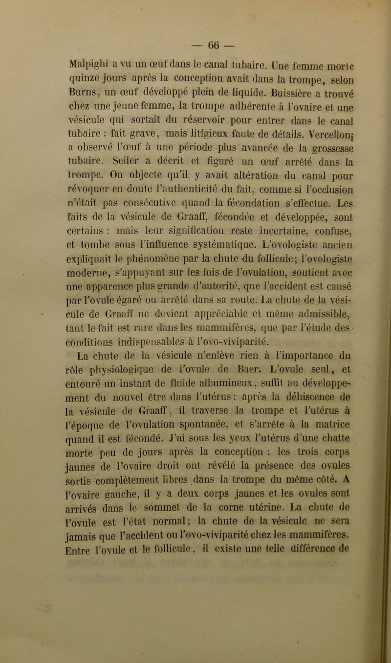 Malpighi a vu un œuf dans le canal tubaire. Une femme morte quinze jours après la conception avait dans la trompe, selon Burns, un œuf développé plein de liquide. Buissière a trouvé chez une jeune femme, la trompe adhérente à l’ovaire et une vésicule qui sortait du réservoir pour entrer dans le canal tubaire : fait grave, mais litigieux faute de détails. Vercelloni a observé l’œuf à une période plus avancée de la grossesse tubaire. Seiler a décrit et figuré un œuf arrêté dans la trompe. On objecte qu’il y avait altération du canal pour révoquer en doute l’authenticité du fait, comme si l’occlusion n’était pas consécutive quand la fécondation s’effectue. Les faits de la vésicule de Graalf, fécondée et développée, sont certains : mais leur signification reste incertaine, confuse, et tombe sous l’influence systématique. L’ovologiste ancien expliquait le phénomène par la chute du follicule; l’ovologiste moderne, s’appuyant sur les lois de l’ovulation, soutient avec une apparence plus grande d’autorité, que l’accident est causé par l’ovule égaré ou arrêté dans sa route. La chute de la vési- cule de Graafï ne devient appréciable et même admissible, tant le fait est rare dans les mammifères, que par l’étude des conditions indispensables à l’ovo-viviparité. La chute de la vésicule n’enlève rien à l’importance du rôle physiologique de l’ovule de Baer. L’ovule seul, et entouré un instant de fluide albumineux, suffit au développe- ment du nouvel être dans l’utérus : après la déhiscence de la vésicule de Graaff, il traverse la trompe et l’utérus à l’époque de l’ovulation spontanée, et s’arrête à la matrice quand il est fécondé. J’ai sous les yeux l’utérus d’une chatte morte peu de jours après la conception : les trois corps jaunes de l’ovaire droit ont révélé la présence des ovules sortis complètement libres dans la trompe du même côté. A l’ovaire gauche, il y a deux corps jaunes et les ovules sont arrivés dans le sommet de la corne utérine. La chute de l’ovule est l’état normal ; la chute de la vésicule ne sera jamais que l’accident ou l'ovo-viviparité chez les mammifères. Entre l’ovule et le follicule, il existe une telle différence de