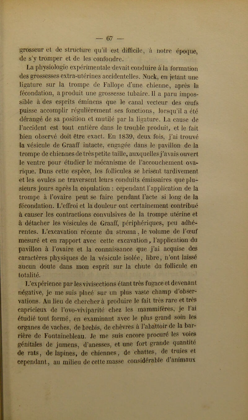 grosseur et déstructuré qu’il est difficile, à notre époque, de s’y tromper et de les confondre. La physiologie expérimentale devait conduire à la formation des grossesses extra-utérines accidentelles. Nuck, en jetant une ligature sur la trompe de Fallope d’une chienne, après la fécondation, a produit une grossesse tubaire.il a paru impos- sible à des esprits éminens que le canal vecteur des œufs puisse accomplir régulièrement ses fonctions, lorsqu’il a été dérangé de sa position et mutilé par la ligature. La cause de l’accident est tout entière dans le trouble produit, et le fait bien observé doit être exact. En 1839, deux fois, j’ai trouvé la vésicule de Graaff intacte, engagée dans le pavillon de la trompe de chiennes de très petite taille, auxquelles j’avais ouvert le ventre pour étudier le mécanisme de l’accouchement ova- rique. Dans cette espèce, les follicules se brisent tardivement et les ovules ne traversent leurs conduits émissaires que plu- sieurs jours après la copulation : cependant l’application de la trompe à l’ovaire peut se faire pendant Pacte si long de la fécondation. L’effroi et la douleur ont certainement contribué à causer les contractions convulsives de la trompe utérine et à détacher les vésicules de Graaff, périphériques, peu adhé- rentes. L’excavation récente du stroma, le volume de l’œuf mesuré et en rapport avec cette excavation, l’application du pavillon à l’ovaire et la connaissance que j’ai acquise des caractères physiques de la vésicule isolée, libre, n’ont laissé aucun doute dans mon esprit sur la chute du follicule en totalité. L’expérience par les vivisections étant très fugace et devenant négative, je me suis placé sur un plus vaste champ d’obser- vations. Au lieu de chercher à produire le fait très rare et très capricieux de l’ovo-viviparité chez les mammifères, je l’ai étudié tout formé, en examinant avec le plus grand soin les organes de vaches, de brebis, de chèvres à l’abattoir de la bar- rière de Fontainebleau. Je me suis encore procuré les voies génitales de jumens, d’anesses, et une fort grande quantité de rats, de lapines, de chiennes, de chattes, de truies et cependant, au milieu de cette masse considérable d’animaux