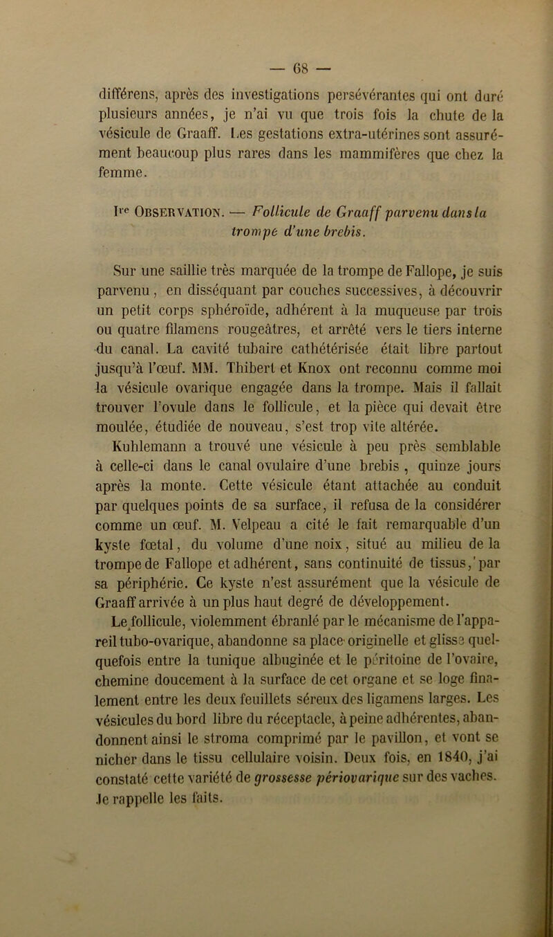 différons, après des investigations persévérantes qui ont duré plusieurs années, je n’ai vu que trois fois la chute de la vésicule de Graaff. Les gestations extra-utérines sont assuré- ment beaucoup plus rares dans les mammifères que chez la femme. Ire Observation. — Follicule de Graaff parvenu dans la trompe d’une brebis. Sur une saillie très marquée de la trompe de Fallope, je suis parvenu , en disséquant par couches successives, à découvrir un petit corps sphéroïde, adhérent à la muqueuse par trois ou quatre filamens rougeâtres, et arrêté vers le tiers interne du canal. La cavité tubaire cathétérisée était libre partout jusqu’à l’œuf. MM. Thibert et Knox ont reconnu comme moi la vésicule ovarique engagée dans la trompe. Mais il fallait trouver l’ovule dans le follicule, et la pièce qui devait être moulée, étudiée de nouveau, s’est trop vite altérée. Kuhlemann a trouvé une vésicule à peu près semblable à celle-ci dans le canal ovulaire d’une brebis , quinze jours après la monte. Cette vésicule étant attachée au conduit par quelques points de sa surface, il refusa de la considérer comme un œuf. M. Velpeau a cité le fait remarquable d’un kyste fœtal, du volume d’une noix, situé au milieu de la trompe de Fallope et adhérent, sans continuité de tissus,'par sa périphérie. Ce kyste n’est assurément que la vésicule de Graaff arrivée à un plus haut degré de développement. Le/ollicule, violemment ébranlé parle mécanisme de l’appa- reil tubo-ovarique, abandonne sa place'originelle et glisse quel- quefois entre la tunique albuginée et le péritoine de l’ovaire, chemine doucement à la surface de cet organe et se loge fina- lement entre les deux feuillets séreux des ligamens larges. Les vésicules du bord libre du réceptacle, à peine adhérentes, aban- donnent ainsi le stroma comprimé par le pavillon, et vont se nicher dans le tissu cellulaire voisin. Deux fois, en 1840, j’ai constaté cette variété de grossesse périovarique sur des vaches. .le rappelle les faits.