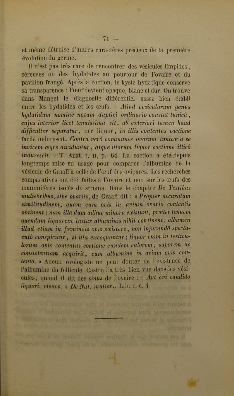 et même détruise d’autres caractères précieux de la première évolution du germe. 11 n’est pas très rare de rencontrer des vésicules limpides, séreuses ou des hydatides au pourtour de l’ovaire et du pavillon frangé. Après la coction, le kyste hydatique conserve sa transparence : l’œuf devient opaque, blanc et dur. On trouve dans Manget le diagnostic différentiel assez bien établi entre les hydatides et les œufs. « Aliud vesicularum genus hydatidum nomine notum duplici ordinario consial iiinicâ, cujus interior licet tenuissima sit, ab exleriori tamen haud difficultér separaïur, nec liquor, in illis contentus coclione facilè indurescit. Contra vero communes ovorum tunicce a se invicem cegre dividunlur, atque illorum liquor coctione illico indurescit. » T. Anat. t. il, p. 64. La coction a été depuis longtemps mise en usage pour comparer l’albumine de la vésicule de Graaff à celle de l’œuf des ovipares. Les recherches comparatives ont été faites à l’ovaire et non sur les œufs des mammifères isolés du stroma. Dans le chapitre De Testibus muliebribus, sive ovariis, de Graaff dit : « Propter accuralam similitudinem, quam cum ovis in avium ovario conleniis obtinent : nam ilia dum adhuc minora exislunt, præter tenuem quendam liquorem instar albuminis niliil continent', albumen illud eliam in fœmineis ovis existere, non injucundô specta- culô conspicilur} si ilia excoquuntur ; liquor enim in teslicu- lorum ovis contentus coclione enndem valorem, saporem ac consistentiam acquirit, cum albumine in avium ovis con- tento. » Aucun ovologiste ne peut douter de l’existence de l’albumine du follicule. Gastro l’a très bien vue dans les vési- cules, quand il dit des sinus de l’ovaire : « Aut ovi candido liquori, plcnos. » De Nat. millier., Lib. I, c. 4.