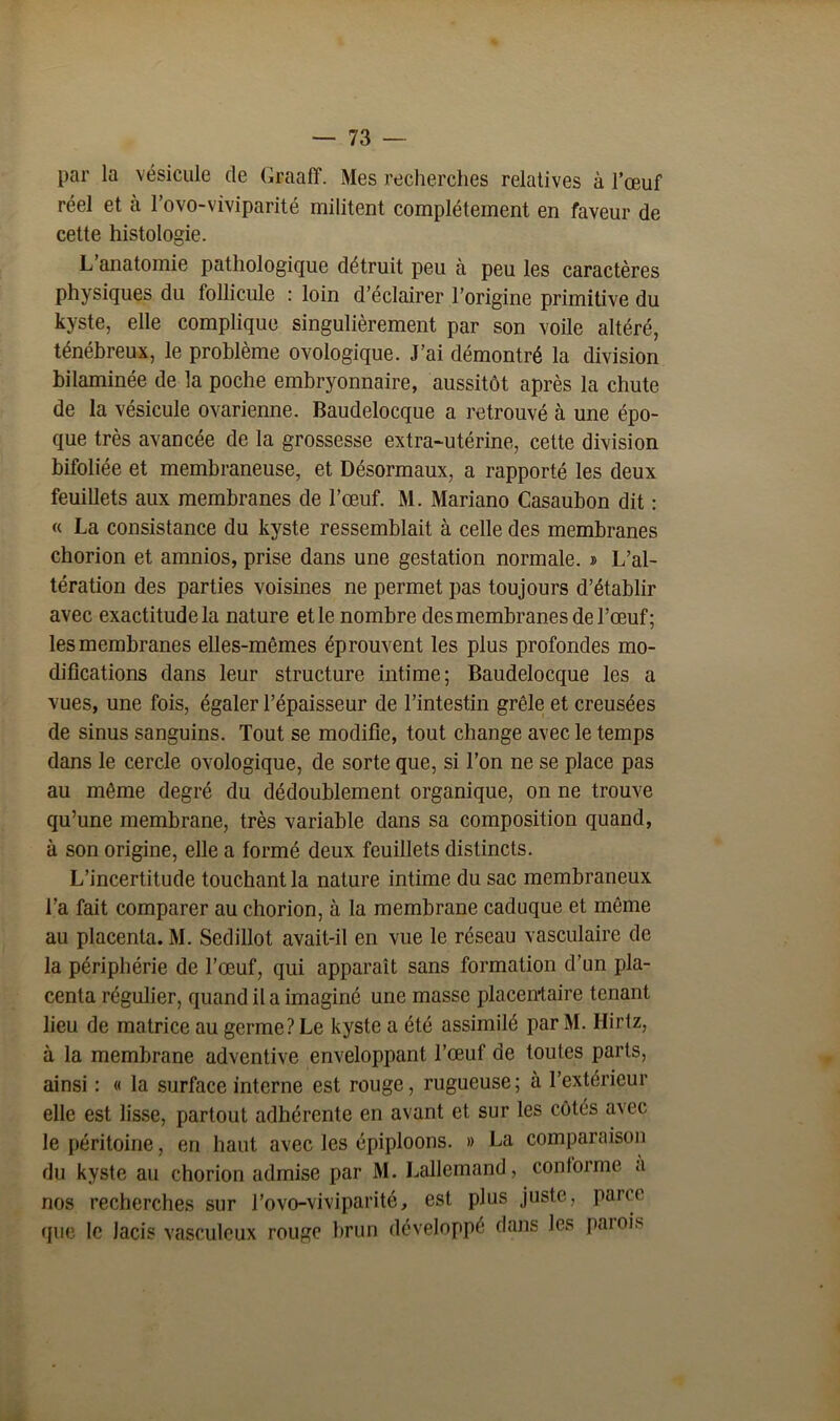 par la vésicule de (iraalï. Mes recherches relatives à l’œuf réel et à l’ovo-viviparité militent complètement en faveur de cette histologie. L anatomie pathologique détruit peu à peu les caractères physiques du follicule : loin d’éclairer l’origine primitive du kyste, elle complique singulièrement par son voile altéré, ténébreux, le problème ovologique. J’ai démontré la division bilaminée de la poche embryonnaire, aussitôt après la chute de la vésicule ovarienne. Baudelocque a retrouvé à une épo- que très avancée de la grossesse extra-utérine, cette division bifoliée et membraneuse, et Désormaux, a rapporté les deux feuillets aux membranes de l’œuf. M. Mariano Casaubon dit : « La consistance du kyste ressemblait à celle des membranes chorion et amnios, prise dans une gestation normale. » L’al- tération des parties voisines ne permet pas toujours d’établir avec exactitude la nature et le nombre des membranes de l’œuf; les membranes elles-mêmes éprouvent les plus profondes mo- difications dans leur structure intime; Baudelocque les a vues, une fois, égaler l’épaisseur de l’intestin grêle et creusées de sinus sanguins. Tout se modifie, tout change avec le temps dans le cercle ovologique, de sorte que, si l’on ne se place pas au même degré du dédoublement organique, on ne trouve qu’une membrane, très variable dans sa composition quand, à son origine, elle a formé deux feuillets distincts. L’incertitude touchant la nature intime du sac membraneux l’a fait comparer au chorion, à la membrane caduque et même au placenta. M. Sedillot avait-il en vue le réseau vasculaire de la périphérie de l’œuf, qui apparaît sans formation d’un pla- centa régulier, quand il a imaginé une masse placen-taire tenant lieu de matrice au germe? Le kyste a été assimilé par M. Hirtz, à la membrane adventive enveloppant l’œuf de toutes parts, ainsi : « la surface interne est rouge, rugueuse; a l’extérieur elle est lisse, partout adhérente en avant et sur les côtés avec le péritoine, en haut avec les épiploons. » La comparaison du kyste au chorion admise par M. Lallemand, conforme a nos recherches sur l’ovo-viviparité, est plus juste, parce que le lacis vasculeux rouge brun développé dans les parois