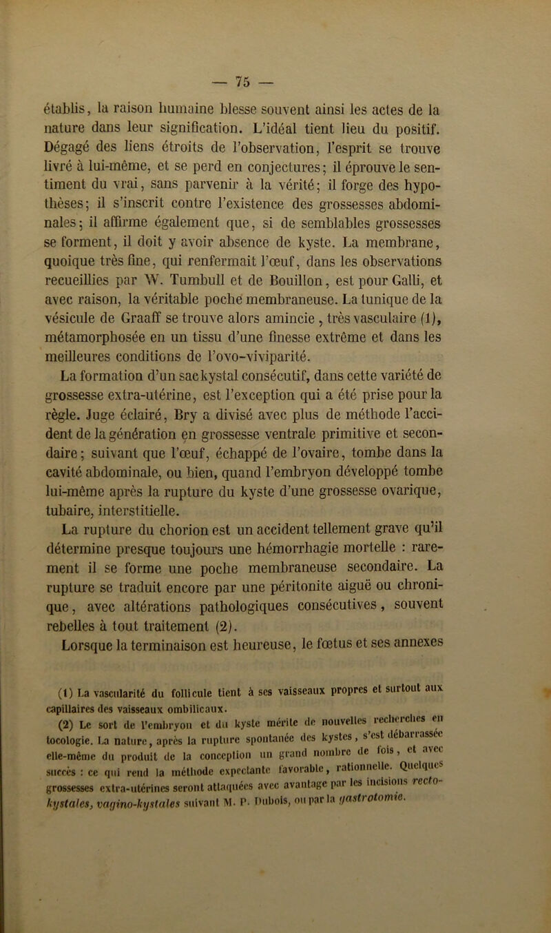 établis, la raison humaine blesse souvent ainsi les actes de la nature dans leur signification. L’idéal tient lieu du positif. Dégagé des liens étroits de l’observation, l’esprit se trouve livré à lui-même, et se perd en conjectures; il éprouve le sen- timent du vrai, sans parvenir à la vérité; il forge des hypo- thèses; il s’inscrit contre l’existence des grossesses abdomi- nales ; il affirme également que, si de semblables grossesses se forment, il doit y avoir absence de kyste. La membrane, quoique très fine, qui renfermait l’œuf, dans les observations recueillies par W. Tumbull et de Bouillon, est pour Galli, et avec raison, la véritable poche membraneuse. La tunique de la vésicule de Graaff se trouve alors amincie , très vasculaire (1), métamorphosée en un tissu d’une finesse extrême et dans les meilleures conditions de l’ovo-viviparité. La formation d’un saekystal consécutif, dans cette variété de grossesse extra-utérine, est l’exception qui a été prise pour la règle. Juge éclairé, Bry a divisé avec plus de méthode l’acci- dent de la génération en grossesse ventrale primitive et secon- daire; suivant que l’œuf, échappé de l’ovaire, tombe dans la cavité abdominale, ou bien, quand l’embryon développé tombe lui-même après la rupture du kyste d’une grossesse ovarique, tubaire, interstitielle. La rupture du chorion est un accident tellement grave qu’il détermine presque toujours une hémorrhagie mortelle : rare- ment il se forme une poche membraneuse secondaire. La rupture se traduit encore par une péritonite aiguë ou chroni- que , avec altérations pathologiques consécutives, souvent rebelles à tout traitement (2). Lorsque la terminaison est heureuse, le fœtus et ses annexes (t) La vascularité du follicule tient à scs vaisseaux propres et surtout aux capillaires des vaisseaux ombilicaux. (2) Le sort de l’embryon et du kyste mérite de nouvelles, recherches en tocologie. La nature, après la rupture spontanée des kystes, s est débaiiassci elle-même du produit de la conception un grand nombre de lois, et avcc succès : ce qui rend la méthode expectante iavorablc, rationnelle. Quelque' grossesses extra-utérines seront attaquées avec avantage put les incisions recto kystales, vagino-kystales suivant M. P- Dlibois, ou par la gastrotomie.