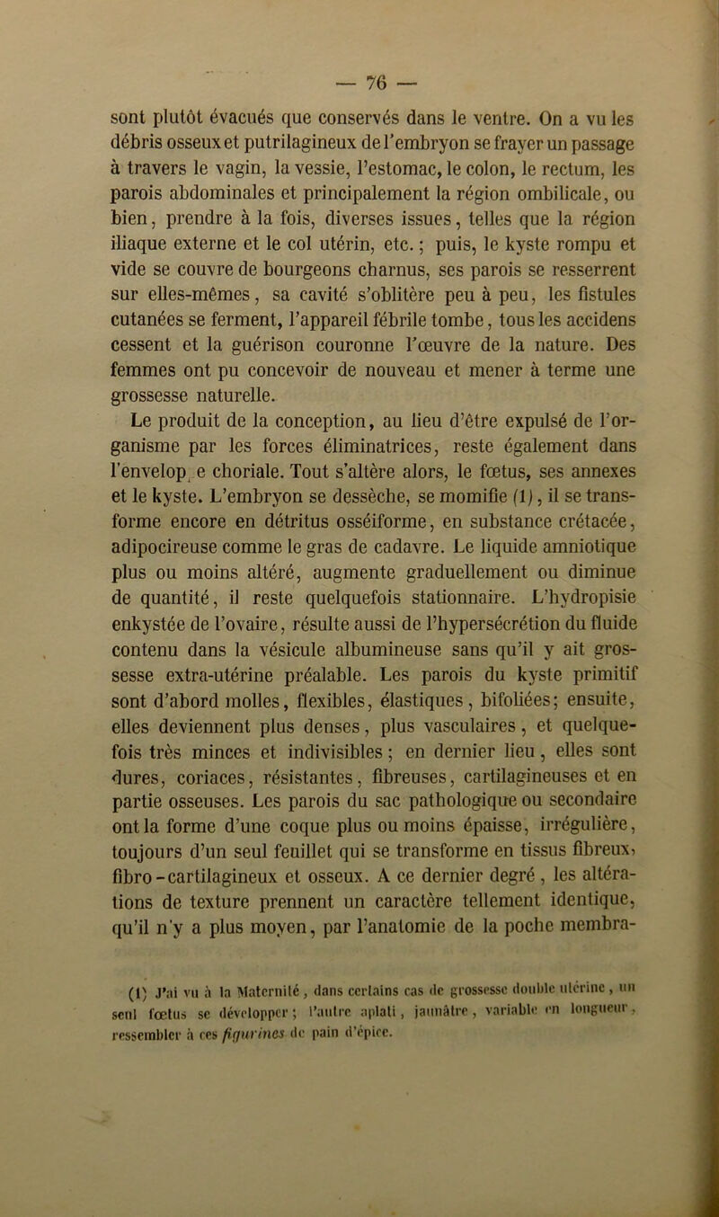 sont plutôt évacués que conservés dans le ventre. On a vu les débris osseux et putrilagineux de l’embryon se frayer un passage à travers le vagin, la vessie, l’estomac, le colon, le rectum, les parois abdominales et principalement la région ombilicale, ou bien, prendre à la fois, diverses issues, telles que la région iliaque externe et le col utérin, etc. ; puis, le kyste rompu et vide se couvre de bourgeons charnus, ses parois se resserrent sur elles-mêmes, sa cavité s’oblitère peu à peu, les fistules cutanées se ferment, l’appareil fébrile tombe, tous les accidens cessent et la guérison couronne l’œuvre de la nature. Des femmes ont pu concevoir de nouveau et mener à terme une grossesse naturelle. Le produit de la conception, au lieu d’être expulsé de l’or- ganisme par les forces éliminatrices, reste également dans l’enveloppe choriale. Tout s’altère alors, le fœtus, ses annexes et le kyste. L’embryon se dessèche, se momifie (1), il se trans- forme encore en détritus osséiforme, en substance crétacée, adipocireuse comme le gras de cadavre. Le liquide amniotique plus ou moins altéré, augmente graduellement ou diminue de quantité, iJ reste quelquefois stationnaire. L’hydropisie enkystée de l’ovaire, résulte aussi de l’hypersécrétion du fluide contenu dans la vésicule albumineuse sans qu’il y ait gros- sesse extra-utérine préalable. Les parois du kyste primitif sont d’abord molles, flexibles, élastiques, bifoliées; ensuite, elles deviennent plus denses, plus vasculaires, et quelque- fois très minces et indivisibles ; en dernier lieu, elles sont dures, coriaces, résistantes, fibreuses, cartilagineuses et en partie osseuses. Les parois du sac pathologique ou secondaire ont la forme d’une coque plus ou moins épaisse, irrégulière, toujours d’un seul feuillet qui se transforme en tissus fibreux, fibro-cartilagineux et osseux. A ce dernier degré , les altéra- tions de texture prennent un caractère tellement identique, qu’il n'y a plus moyen, par l’anatomie de la poche membra- (1) J'ai vu à la Maternité, dans certains cas de grossesse double utérine , un seul fœtus se développer ; l’autre aplati, jaunâtre, variable en longueur. ressembler à ces figurines- de pain d’épice.