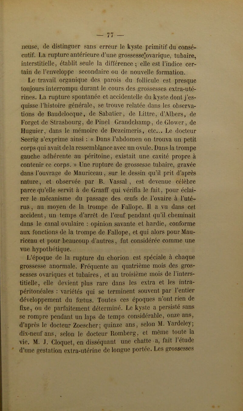 lieuse, de distinguer sans erreur le kyste primitif du consé- cutif. La rupture antérieure d’une grossesseovarique, tubaire, interstitielle, établit seule la différence ; elle est l’indice cer- tain de l’enveloppe secondaire ou de nouvelle formation. Le travail organique des parois du follicule est presque toujours interrompu durant le cours des grossesses extra-uté- rines. La rupture spontanée et accidentelle du kyste dont j’es- quisse l’histoire générale, se trouve relatée dans les observa- tions de Baudelocque, de Sabatier, de Littré, d’Albers, de Forget de Strasbourg, de Pinel Grandchamp, de Glower, de Huguier, dans le mémoire de Dezeimeris, etc... Le docteur Seerig s’exprime ainsi : « Dans l’abdomen on trouva un petit corps qui avait delà ressemblance avec un ovule. Dans la trompe gauche adhérente au péritoine, existait une cavité propre à contenir ce corps. » Une rupture de grossesse tubaire, gravée dans l’ouvrage de Mauriceau, sur le dessin qu’il prit d’après nature, et observée par B. Vassal , est devenue célèbre parce qu’elle servit à de Graaff qui vérifia le fait, pour éclai- rer le mécanisme du passage des œufs de l’ovaire à l’uté- rus , au moyen de la trompe de Fallope. Il a vu dans cet accident, un temps d’arrêt de l’œuf pendant qu’il cheminait dans le canal ovulaire : opinion savante et hardie, conforme aux fonctions de la trompe de Fallope, et qui alors pour Mau- riceau et pour beaucoup d’autres, fut considérée comme une vue hypothétique. L’époque de la rupture du chorion est spéciale à chaque grossesse anormale. Fréquente au quatrième mois des gros- sesses ovariques et tubaires, et au troisième mois de l’inters- titielle, elle devient plus rare dans les extra et les intra- péritonéales : variétés qui se terminent souvent par l’entier développement du fœtus. Toutes ces époques n’ont rien de fixe, ou de parfaitement déterminé. Le kyste a persisté sans se rompre pendant un laps de temps considérable, onze ans, d’après le docteur Zoescher; quinze ans, selon M. \ardele>; dix-neuf ans, selon le docteur Romberg, et même toute la vie. M. J. Cloquet, en disséquant une chatte a, fait l’étude d’une gestation extra-utérine de longue portée. Les grossesses
